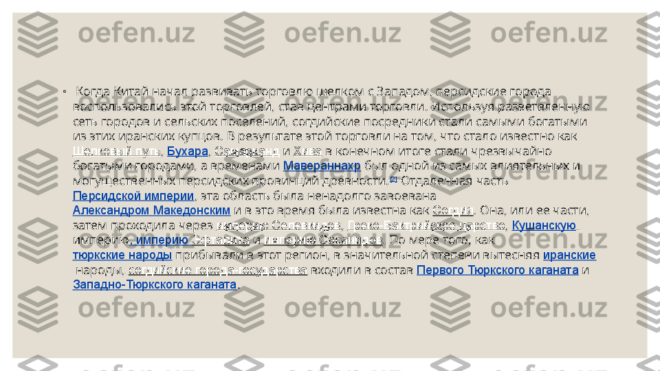  
◦
  Когда Китай начал развивать торговлю шелком с Западом, персидские города 
воспользовались этой торговлей, став центрами торговли. Используя разветвленную 
сеть городов и сельских поселений, согдийские посредники стали самыми богатыми 
из этих иранских купцов. В результате этой торговли на том, что стало известно как 
Шелковый путь ,  Бухара ,  Самарканд  и  Хива  в конечном итоге стали чрезвычайно 
богатыми городами, а временами  Мавераннахр  был одной из самых влиятельных и 
могущественных персидских провинций древности. [2]
 Отдаленная часть 
Персидской империи , эта область была ненадолго завоевана 
Александром Македонским  и в это время была известна как  Согдия . Она, или ее части, 
затем проходила через  империю Селевкидов ,  Греко-Бактрийское царство ,  Кушанскую  
империю , империю  Эфталита  и  империю Сасанидов . По мере того, как 
тюркские народы  прибывали в этот регион, в значительной степени вытесняя  иранские
 народы,  согдийские города-государства  входили в состав  Первого Тюркского каганата  и 
Западно-Тюркского каганата . 