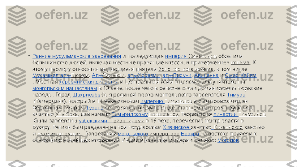  
◦
Ранние мусульманские завоевания  и последующая  империя  Саманидов  обратили 
большинство людей, включая местные правящие классы, в приверженцев  ислама . К 
этому периоду относятся выдающиеся деятели  Золотого века ислама , в том числе 
Мухаммад аль- Бухари ,  Аль- Тирмизи ,  аль-Хорезми ,  аль-Бируни ,  Авиценна  и  Омар Хайям
. Местная  хорезмийская династия  и Центральная Азия в целом были уничтожены 
монгольским нашествием  в 13 веке, после чего в регионе стали доминировать тюркские 
народы. Город  Шахрисабз  был родиной тюрко-монгольского завоевателя  Тимура
 (Тамерлана), который в 14 веке основал  империю  Тимуридов  и был провозглашен 
Верховным эмиром  Турана  со столицей в Самарканде, ставшем центром науки под 
властью  Улугбека , дав начало  Тимуридскому  ренессансу . Территории  династии  Тимуридов
 были завоеваны  узбекскими  Шейбанидами  в 16 веке, переместив центр власти в 
Бухару. Регион был разделен на три государства:  Хивинское  ханство ,  Кокандское  ханство 
и  Бухарский эмират . Завоевания  могольского  императора   Бабура  на востоке привели к 
основанию новейших вторжений Индии в качестве империи Великих  Моголов . 