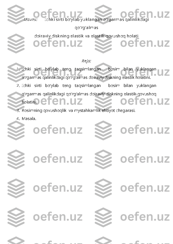 Mavzu: Ichk i sirt i bo’y lab y uk langan o’zgarmas qalinlik dagi
qo’zg’almas 
doirav iy  disk ning elast ik  v a elast ik -qov ushoq holat i
Re ja:
1. Ichki   sirti   bo’ylab   teng   taqsimlangan     bosim   bilan   yuklangan
o’zgarmas qalinlikdagi qo’zg’almas doiraviy diskning elastik holatini.
2. Ichki   sirti   bo’ylab   teng   taqsimlangan     bosim   bilan   yuklangan
o’zgarmas qalinlikdagi qo’zg’almas doiraviy diskning elastik-qovushoq
holatini.
3. Bosimning qovushoqlik  va mystahkamlik ehtiyot chegarasi.
4. Masala. 