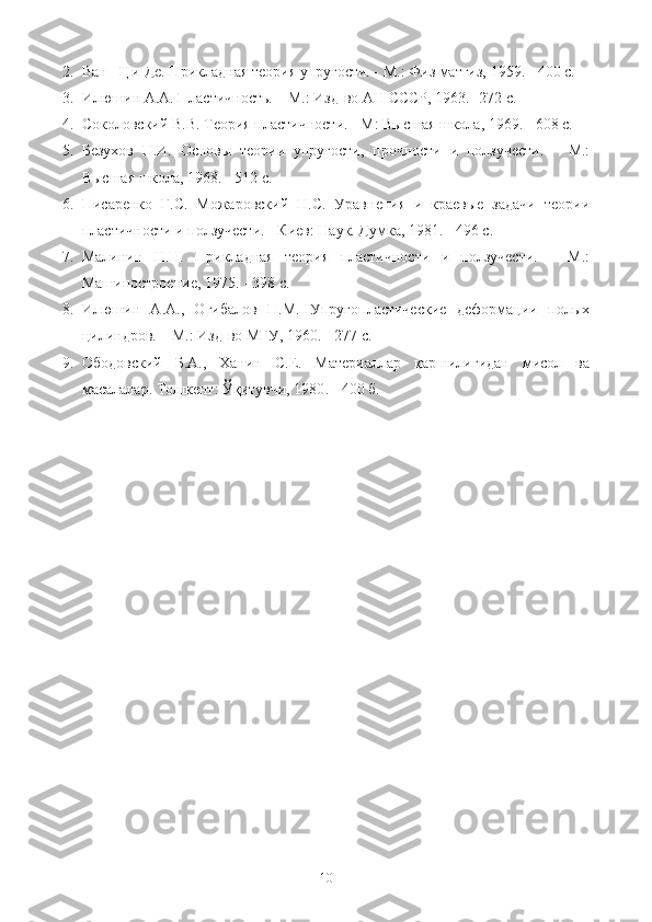 2. Ван - Ци-Де. Прикладная теория упругости. - М.: Физ матгиз, 1959. - 400 с.
3. Илюшин А.А. Пластичность. – М.: Изд-во АН СССР, 1963.- 272 с.
4. Соколовский В.В. Теория пластичности. - М: Высшая школа, 1969. - 608 с.
5. Безухов   Н.И.   Основы   теории   упругости,   прочности   и   ползучести.   –   М.:
Высшая школа, 1968. - 512 с.
6. Писаренко   Г.С.   Можаровский   Н.С.   Уравнения   и   краевые   задачи   теории
пластичности и ползучести. - Киев: Наук. Думка, 1981. - 496 с.
7. Малинин   Н.Н.   Прикладная   теория   пластичности   и   ползучести.   –   М.:
Машиностроение, 1975. - 398 с.
8. Илюшин   А.А.,   Огибалов   П.М.   Упругопластические   деформации   полых
цилиндров. – М.: Изд-во МГУ, 1960. - 277 с.
9. Ободовский   Б.А.,   Ханин   С.Е.   Материаллар   қаршилигидан   мисол   ва
масалалар.  Тошкент: Ўқитувчи, 1980 .  - 400 б.
10 