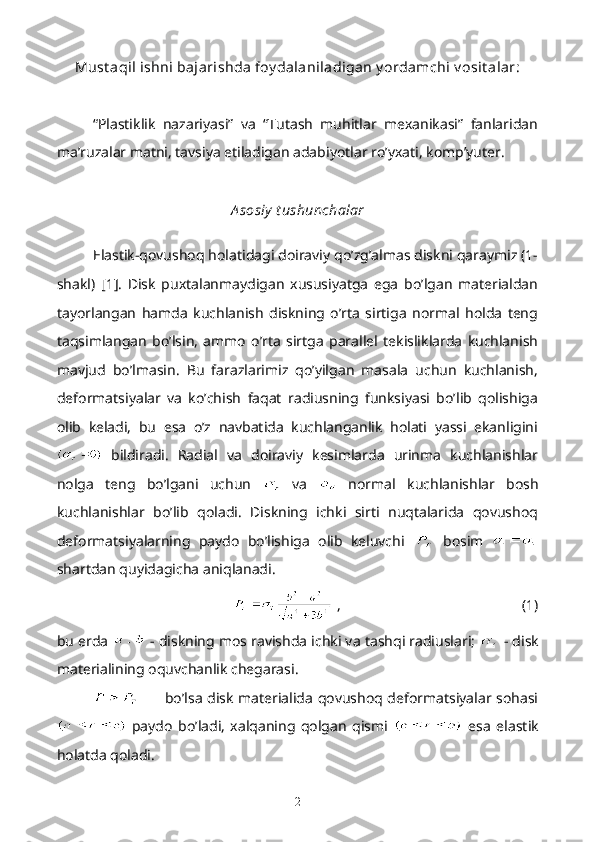 Must aqil ishni bajarishda foy dalaniladigan y ordamchi v osit alar:
“Plastiklik   nazariyasi”   va   “Tutash   muhitlar   mexanikasi”   fanlaridan
ma’ruzalar matni, tavsiya etiladigan adabiyotlar ro’yxati, komp’yuter.
A sosiy  t ushunchalar
Elastik-qovushoq holatidagi doiraviy qo’zg’almas diskni qaraymiz (1-
shakl)   [1].   Disk   puxtalanmaydigan   xususiyatga   ega   bo’lgan   materialdan
tayorlangan   hamda   kuchlanish   diskning   o’rta   sirtiga   normal   holda   teng
taqsimlangan   bo’lsin,   ammo   o’rta   sirtga   parallel   tekisliklarda   kuchlanish
mavjud   bo’lmasin.   Bu   farazlarimiz   qo’yilgan   masala   uchun   kuchlanish,
deformatsiyalar   va   ko’chish   faqat   radiusning   funksiyasi   bo’lib   qolishiga
olib   keladi,   bu   esa   o’z   navbatida   kuchlanganlik   holati   yassi   ekanligini
  bildiradi.   Radial   va   doiraviy   kesimlarda   urinma   kuchlanishlar
nolga   teng   bo’lgani   uchun     va     normal   kuchlanishlar   bosh
kuchlanishlar   bo’lib   qoladi.   Diskning   ichki   sirti   nuqtalarida   qovushoq
deformatsiyalarning   paydo   bo’lishiga   olib   keluvchi     bosim  
shartdan quyidagicha aniqlanadi.
  ,                                                  (1)
bu erda   - diskning mos ravishda ichki va tashqi radiuslari;   - disk
materialining oquvchanlik chegarasi.
bo’lsa disk materialida qovushoq deformatsiyalar sohasi
  paydo   bo’ladi,   xalqaning   qolgan   qismi     esa   elastik
holatda qoladi.
2 