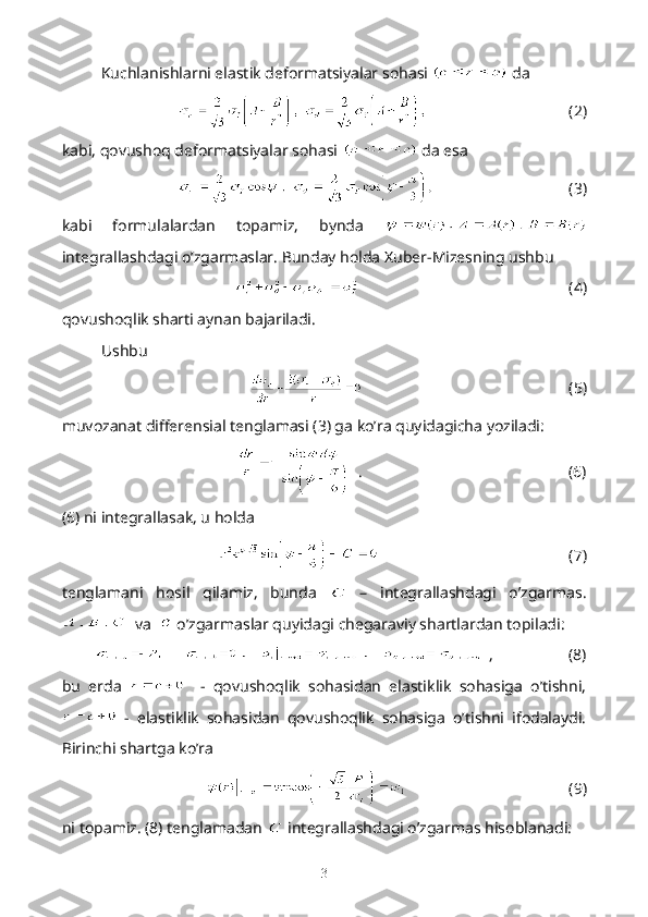 Kuchlanishlarni elastik deformatsiyalar sohasi   da 
                                     (2)
kabi, qovushoq deformatsiyalar sohasi   da esa
                                   (3)
kabi   formulalardan   topamiz,   bynda  
integrallashdagi o’zgarmaslar. Bunday holda Xuber-Mizesning ushbu
                                                      (4)
qovushoqlik sharti aynan bajariladi.
Ushbu 
                                                     (5)
muvozanat differensial tenglamasi (3) ga ko’ra quyidagicha yoziladi:
   .                                                    (6)
(6) ni integrallasak, u holda
                                                 (7)
tenglamani   hosil   qilamiz,   bunda     –   integrallashdagi   o’zgarmas.
  va    o’zgarmaslar quyidagi chegaraviy shartlardan topiladi:
  ,                   (8)
bu   erda       -   qovushoqlik   sohasidan   elastiklik   sohasiga   o’tishni,
  -   elastiklik   sohasidan   qovushoqlik   sohasiga   o’tishni   ifodalaydi.
Birinchi shartga ko’ra
                                          (9)
ni topamiz. (8) tenglamadan   integrallashdagi o’zgarmas hisoblanadi:
3 