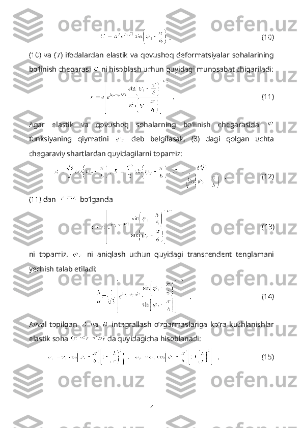   .                                                 (10)
(10)  va   (7)   ifodalardan   elastik   va   qovushoq   deformatsiyalar   sohalarining
bo’linish chegarasi   ni hisoblash uchun quyidagi munosabat chiqariladi:
  .                                               (11)
Agar   elastik   va   qovushoq   sohalarning   bo’linish   chegarasida  
funksiyaning   qiymatini     deb   belgilasak,   (8)   dagi   qolgan   uchta
chegaraviy shartlardan quyidagilarni topamiz:
   .                   (12)
(11) dan    bo’lganda
                                                (13)
ni   topamiz.     ni   aniqlash   uchun   quyidagi   transcendent   tenglamani
yechish talab etiladi:
   .                                      (14)
Avval   topilgan     va     integrallash   o’zgarmaslariga   ko’ra   kuchlanishlar
elastik soha   da quyidagicha hisoblanadi:
   .                       (15)
4 