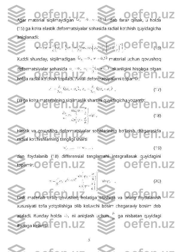 Agar   material   siqilmaydigan       deb   faraz   qilsak,   u   holda
(15) ga ko’ra elastik deformatsiyalar sohasida radial ko’chish quyidagicha
aniqlanadi:
  .                          (16)
Xuddi   shunday,   siqilmadigan     material   uchun   qovushoq
deformatsiyalar   sohasida       ekanligini   hisobga   olgan
holda radial ko’chish topiladi. Avval deformatsiyalarni topamiz:
   .                                   (17)
(3) ga ko’ra materialning siqilmaslik shartini quyidagicha yozamiz:
  .                                                    (18)
Elastik   va   qovushoq   deformatsiyalar   sohalarining   bo’linish   chegarasida
radial ko’chishlarning tengligi sharti
                                                        (19)
dan   foydalanib   (18)   differensial   tenglamani   integrallasak   quyidagini
topamiz:
   .                                   (20)
Disk   materiali   to’liq   qovushoq   holatiga   o’tishiga   va   uning   foydalanish
xususiyati   to’la   yo’qolishiga   olib   keluvchi   bosim   chegaraviy   bosim   deb
ataladi.   Bunday   holda     ni   aniqlash   uchun     ga   nisbatan   quyidagi
ifodaga kelamiz:
5 
