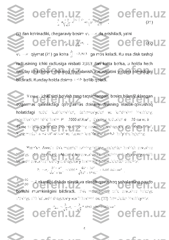     .                                    (21)
(9) dan ko’rinadiki, chegaraviy bosim   da erishiladi, ya’ni
   .                                                        (22)
    qiymat (21) ga ko’ra      ga mos keladi. Bu esa disk tashqi
radiusining   ichki   radiusiga   nisbati   2,963   dan   katta   bo’lsa,   u   holda   hech
qanday ichki bosim diskning foydalanish xususiyatini yo’qota olmasligini
bildiradi. Bunday holda doimo   bo’lib qoladi.
Masala.  Ichki sirti bo’ylab teng taqsimlangan  bosim bilan yuklangan
o’zgarmas   qalinlikdagi   qo’zg’almas   doiraviy   diskning   elastik-qovushoq
holatidagi   radial   kuchlanishlari,   deformasiyalari   va   ko‘chishni   hisoblang.
Hisoblashlarni ichki bosim   P = 2000   кГ / см 2
  ,   diskning radiuslari   a = 20   см   va   b =
40  см ,  po'latdan yasalgan disk materialining oquvchanlik chegarasi  ,
Yung moduli   va Puasson koeffisienti    bo‘yicha bajaring.
Yechish .   Avvalo   disk   materiali   ozining   ichki   nuqtalaridan   boshlab   qovushoq
holatiga   o'tib   boshlaqdi.   Materialda   qovushoqlik   holatining   boshlanishiga   olib
keluvchi qovushoqlik ehtiyot chegaraviy bosimni (1) formulalardan topamiz:
.
  ekanligi diskda elastik va elastik-qovushoq sohalarning paydo
bo’lishi   mumkinligini   bildiradi.   Disk   materialining   to'la   qovushoq   holatiga
o‘tishiga olib keluvchi chegaraviy xavfli bosimni esa (22) formuladan hisoblaymiz:
6 