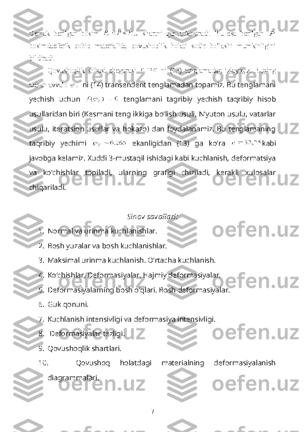 Demak   berilgan   bosim     shartni   qanoatlantiradi.   Bu   esa   berilgan  
bosimdacferik   qobiq   materialida   qovushoqlik   holati   sodir   bo‘lashi   mumkinligini
bildiradi.
Qovushoqlik   sohasi   chegarasi     ni   (13)   tenglamadan   izlaymiz.   Buning
uchun avvalo   ni (14) transendent tenglamadan topamiz. Bu tenglamani
yechish   uchun     tenglamani   tagribiy   yechish   taqribiy   hisob
usullaridan biri (Kesmani teng ikkiga bo’lish usuli, N’yuton usulu, vatarlar
usulu,   iteratsion   usullar  va   hokazo)  dan   foydalanamiz.   Bu  tenglamaning
taqribiy   yechimi     ekanligidan   (13)   ga   ko’ra   kabi
javobga kelamiz. Xuddi 3-mustaqil ishidagi kabi kuchlanish, deformatsiya
va   ko’chishlar   topiladi,   ularning   grafigi   chiziladi,   kerakli   xulosalar
chiqariladi.
Sinov savallari:
1. Normal va urinma kuchlanishlar.
2. Bosh yuzalar va bosh kuchlanishlar.
3. Maksimal urinma kuchlanish. O‘rtacha kuchlanish.
4. Ko‘chishlar. Deformasiyalar. Hajmiy deformasiyalar.
5. Deformasiyalarning bosh o‘qlari. Bosh deformasiyalar.
6. Guk qonuni.
7. Kuchlanish intensivligi va deformasiya intensivligi.
8.   Deformasiyalar tezligi.
9. Qovushoqlik shartlari.
10.   Qovushoq   holatdagi   materialning   deformasiyalanish
diagrammalari.
7 