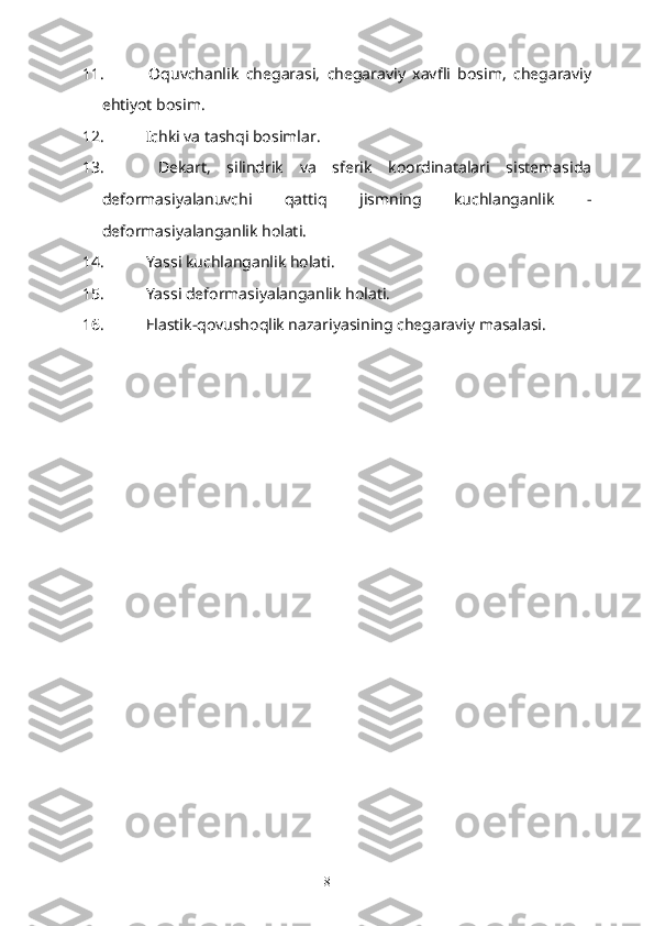 11.   Oquvchanlik   chegarasi,   chegaraviy   xavfli   bosim,   chegaraviy
ehtiyot bosim.
12.   Ichki va tashqi bosimlar.
13.   Dekart,   silindrik   va   sferik   koordinatalari   sistemasida
deformasiyalanuvchi   qattiq   jismning   kuchlanganlik   -
deformasiyalanganlik holati.
14.   Yassi kuchlanganlik holati.
15.   Yassi deformasiyalanganlik holati.
16.   Elastik-qovushoqlik nazariyasining chegaraviy masalasi.
8 