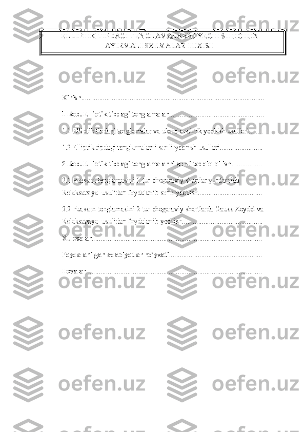 ELLIPTIK TIPDAGI TENGLAMALARNI YECHISH UCHUN
AYIRMALI SXEMALAR TUZISH
Kirish ......................................................................................................
1-Bob.   Elliptik tipdagi tenglamalar .....................................................  
1.1 Elliptik tipdagi tenglamalar va ularni analitik yechish usullari........
1.2 Elliptik tipdagi tenglamalarni sonli yechish usullari........................
2-Bob.  Elliptik tipdagi tenglamalarni sonli tadqiq qilish .................
2.1 Puasson tenglamasini 1-tur chegaraviy shartlar yordamida 
Relaksatsiya  usulidan foydalanib sonli yechish....................................
2.2 Puasson tenglamasini 2-tur chegaraviy shartlarda Gauss-Zeydel va 
Relaksatsiya  usulidan foydalanib yechish.............................................
Xulosalar ...............................................................................................
Foydalanilgan adabiyotlar ro’yxati ....................................................
Ilovalar .................................................................................................. 