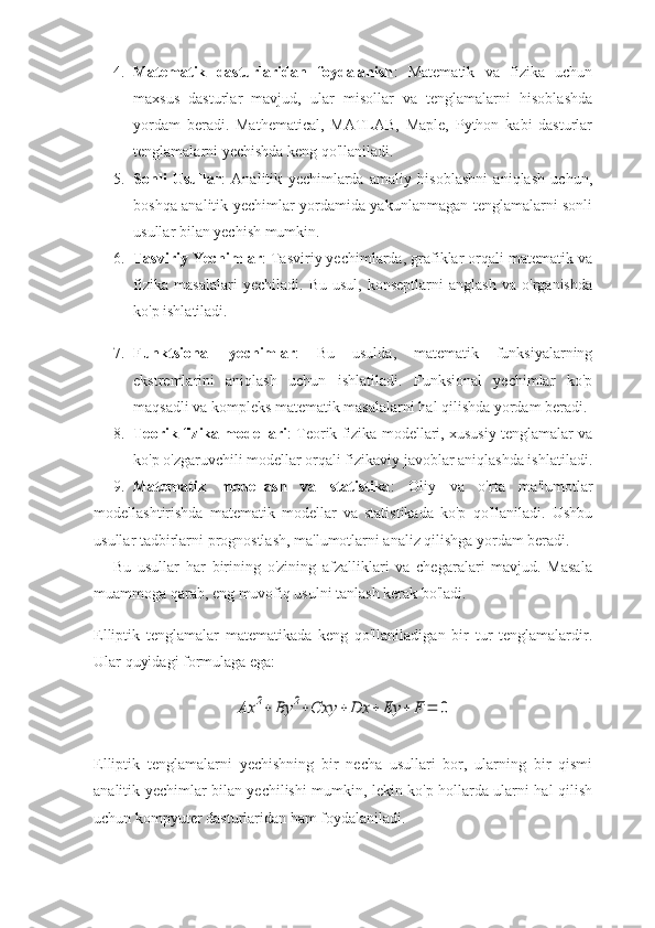 4. Matematik   dasturlaridan   foydalanish :   Matematik   va   fizika   uchun
maxsus   dasturlar   mavjud,   ular   misollar   va   tenglamalarni   hisoblashda
yordam   beradi.   Mathematical,   MATLAB,   Maple,   Python   kabi   dasturlar
tenglamalarni yechishda keng qo'llaniladi.
5. Sonli   Usullar :   Analitik   yechimlarda   amaliy   hisoblashni   aniqlash   uchun,
boshqa analitik yechimlar yordamida yakunlanmagan tenglamalarni sonli
usullar bilan yechish mumkin. 
6. Tasviriy Yechimlar : Tasviriy yechimlarda, grafiklar orqali matematik va
fizika   masalalari   yechiladi.   Bu   usul,   konseptlarni   anglash   va   o'rganishda
ko'p ishlatiladi.
7. Funktsional   yechimlar :   Bu   usulda,   matematik   funksiyalarning
ekstremlarini   aniqlash   uchun   ishlatiladi.   Funksional   yechimlar   ko'p
maqsadli va kompleks matematik masalalarni hal qilishda yordam beradi.
8. Teorik fizika modellari : Teorik fizika modellari, xususiy tenglamalar va
ko'p o'zgaruvchili modellar orqali fizikaviy javoblar aniqlashda ishlatiladi.
9. Matematik   modellash   va   statistika :   Oliy   va   o'rta   ma'lumotlar
modellashtirishda   matematik   modellar   va   statistikada   ko'p   qo'llaniladi.   Ushbu
usullar tadbirlarni prognostlash, ma'lumotlarni analiz qilishga yordam beradi.
Bu   usullar   har   birining   o'zining   afzalliklari   va   chegaralari   mavjud.   Masala
muammoga qarab, eng muvofiq usulni tanlash kerak bo'ladi.
Elliptik   tenglamalar   matematikada   keng   qo'llaniladigan   bir   tur   tenglamalardir.
Ular quyidagi formulaga ega:Ax	2+	By	2+Cxy	+	Dx	+	Ey	+	F	=	0
Elliptik   tenglamalarni   yechishning   bir   necha   usullari   bor,   ularning   bir   qismi
analitik yechimlar bilan yechilishi mumkin, lekin ko'p hollarda ularni hal qilish
uchun kompyuter dasturlaridan ham foydalaniladi. 