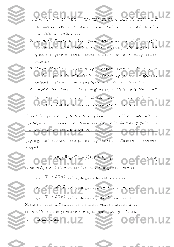 1. Algoritmik   Yechimlar :   Elliptik   tenglamalar,   kofaktorlar,   determinatlar
va   boshqa   algoritmik   usullar   orqali   yechiladi.   Bu   usul   analitik
formulalardan foydalanadi.
2. Numerik   Yechimlar :   Komp'yuter   dasturlaridan   foydalanib,   elliptik
tenglamalarni   tsifrlash   mumkin.   Numerik   metodlar,   bu   tur   tenglamalarni
yechishda   yordam   beradi,   ammo   natijalar   tez-tez   tahminiy   bo'lishi
mumkin.
3. Diskret   Yechimlar :   Diskretizatsiya,   tenglama   qavslarini   qo'lga   olish   va
ulardan foydalanish usullaridan biri. Diskretizatsiya,  integral  tenglamalar
va kvadratik formalar uchun amaliyotlar o'rnatishni o'z ichiga oladi.
4. Tasviriy   Yechimlar :   Elliptik   tenglamalar,   grafik   ko'rsatkichlar   orqali
ham   yechilishi   mumkin.   Koordinatali   chiziq   orqali,   mantiqiy   va
geometrik hal qilish bilan, tenglamalar hal qilinishi mumkin.
Elliptik   tenglamalarni   yechish,   shuningdek,   eng   mashhur   matematik   va
injeneriya   problemlaridan   biri   hisoblanadi.   Ular   har   birida   xususiy   yechim   va
muammolar uchun maxsus usullar mavjud.
Quyidagi   ko’rinishdagi   chiziqli   xususiy   hosilali   differensial   tenglamani
qaraymiz Au	xx+Bu	xy+Cu	yy=	f(x,y,u,ux,uy)
(1.1.6)
bu yerda A, B va C-o’zgarmaslar. Uch turdagi tenglamalar mavjud:
agar 	
B2−	4AC	<0  bo’lsa, tenglama elliptik deb ataladi.
agar 	
B2−	4AC	=	0  bo’lsa, tenglama parabolik deb ataladi.
agar 	
B2−	4AC	>0  bo’lsa, tenglama giperbolik deb ataladi
Xususiy   hosilali   diffеrеnsial   tеnglamalarni   yechish   usullari   xuddi
oddiy diffеrеnsial tеnglamalardagi kabi, bir nеcha guruhga bo‘linadi:
1. Aniq   usullar; 