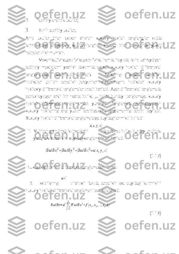 2. Taqribiy-analitik   usullar;
3. Sonli-taqribiy   usullar;
Aniq   usullar   bilan   asosan   chiziqli   xususiy   hosilali   tеnglamalar   sodda
ko‘rinishdagi   chеgaraviy   va   boshlang’ich   shartlar   bilan   bеrilganda   yaxshi
natijalar olish mumkin. 
Mexanika,fizika,geofizika,astrofizika   hamda   hayotda   ko`p   uchraydigan
tadbiqiy   masalalarni   yechish   davomida   asosan   xususiy   hosilali   differentsial
tenglamalarga   keltiriladi.matematik     fizikaning   issiqlik   tarqalish
hodisalari   ,to`lqin   tarqalish   jarayonlari   elektromagnit   hodisalari   xususiy
hosilaviy differentsial tenglamalar orqali beriladi.  Agar differentsial tenglamada
qatnashayotgan   erkli   bir   nechta   bo`lsa   ,u   holda   bunday     tenglamaga   xususiy
hosilali   differentsial   tenglama   deb   yuritiladi.   Tenglamada   qatnashayotgan
xususiy   hosilaning   eng   yuqori   tartibiga   shu   tenglamaning   tartibi   deyiladi.
Xususiy hosilali differentsial tenglamalarga quyidagilar misol bo`ladi
1. Muhitning sindirish ko`rsatkichi n(x,y,z) dan iborat bo`lsa bunday  muhitda
yorug`lik  tarqalishi  quyidagi tenglama bilan beriladi.	
(∂u/∂x)2+(∂u/∂y)2+(∂u/∂z)2=	u(x,y,z)
 (1.1.7)
 Bu xususiy hosilali  differentsial tenglamadan  iborat.
2.   Issiqlikning  	
n+1   o`lchovli   fazoda   tarqalishi   esa   quyidagi   ko`rinishli
hususiy hosilali differentsial tenglamani qanoatlantiradi. 	
∂u/∂t=a2∑
j=1
n	
∂2u/∂x2+f(x1,x2,..,xn,t)
 (1.1.8) 