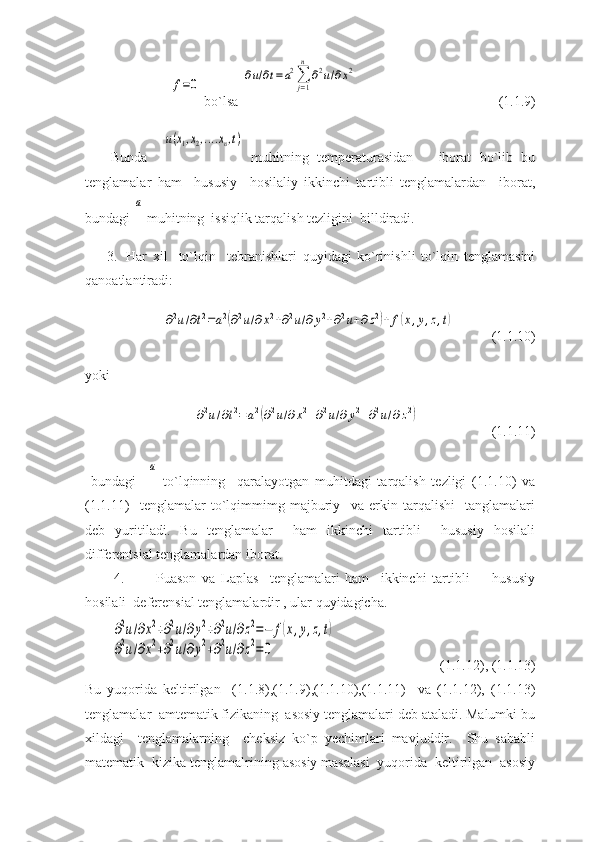 f=0 bo`lsa 	
∂u/∂t=a2∑
j=1
n	
∂2u/∂x2 (1.1.9)
Bunda    	
u(x1,x2,....xn,t)   muhitning   temperaturasidan       iborat   bo`lib   bu
tenglamalar   ham     hususiy     hosilaliy   ikkinchi   tartibli   tenglamalardan     iborat,
bundagi 	
a  muhitning  issiqlik tarqalish tezligini  billdiradi. 
3.   Har   xil     to`lqin     tebranishlari   quyidagi   ko`rinishli   to`lqin   tenglamasini
qanoatlantiradi: 	
∂2u/∂t2=a2(∂2u/∂x2+∂2u/∂y2+∂2u+∂z2)+f(x,y,z,t)
(1.1.10)
yoki
 	
∂2u/∂t2=a2(∂2u/∂x2+∂2u/∂	y2+∂2u/∂z2) (1.1.11)
  bundagi    	
a   to`lqinning     qaralayotgan   muhitdagi   tarqalish   tezligi   (1.1.10)   va
(1.1.11)     tenglamalar   to`lqimmimg   majburiy     va   erkin   tarqalishi     tanglamalari
deb   yuritiladi.   Bu   tenglamalar     ham   ikkinchi   tartibli     hususiy   hosilali
differentsial tenglamalardan iborat. 
4. Puason   va   Laplas     tenglamalari   ham     ikkinchi   tartibli         hususiy
hosilali  deferensial tenglamalardir , ular quyidagicha.	
∂2u/∂x2+∂2u/∂y2+∂2u/∂z2=−	f(x,y,z,t)	
∂2u/∂x2+∂2u/∂y2+∂2u/∂z2=	0
(1.1.12), (1.1.13)
Bu   yuqorida   keltirilgan     (1.1.8),(1.1.9),(1.1.10),(1.1.11)     va   (1.1.12),   (1.1.13)
tenglamalar  amtematik fizikaning  asosiy tenglamalari deb ataladi. Malumki bu
xildagi     tenglamalarning     cheksiz   ko`p   yechimlari   mavjuddir.     Shu   sababli
matematik  kizika tenglamalrining asosiy masalasi  yuqorida  keltirilgan  asosiy 