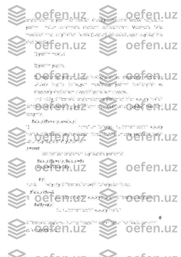 tenglamalarning  yechimlari orasidan  shunday birini topish kerakki  natijada bu
yechim     malum   qo`shimcha   shartlarni   qanoatalntirsin.   Matematik   fizika
masalalari  ning   qo`yilishlari    korekt  (turg`un)  deb ataladi, agar   quyidagi 3-ta
shart bajarilsa: 
1) yechim mavjud 
2) yechim yagona 
3)   masalaning   yechimi   uning   boshlang`ich   va   chegaraviy   shartlardan
uzluksiz   bog`liq   bo`lsa,yani   masalaning   yechimi   boshlang`ich   va
chegaraviy shartlar kam o`zgartirilganda kam o`zgarsa. 
Endi   oddiy differentsial  tenglamalarning yechimlari   bilan  xususiy   hosilali
defirinsial   tenglamalarning   yechimlarini   taqqoslash   uchun   quyidagi   misollarni
qaraymiz. 
1)  ∂u(x,y)/∂x=	x+y,u=u(x,y)   noma’lum   funksiya.   Bu   birinchi   tartibli   xususiy
hosilali   differentsial   tenglamalardan   iborat.   Buning   umumiy   yechimini   topish
uchun quyidagicha ish yuritamiz. 	
y=const
 deb berilgan tenglamani quyidagicha yechamiz: 	
∂u(x,y)/∂x=x+y,∂u(x,y)=∂x	
u(x,y)=x2/2+xy	+ϕ(y),
Bunda 	
ϕ(y) ixtiyoriy differentsiallanuvchi funksiyadan iborat. 
2)	
∂2u(x,y)/∂x=0 ,bu ikkinchitartibli xususiy hosilali  differentsial tenglama. 	
∂u/∂y=ϕ(y)
  bu Bu birinchi tartibli xususiy hosilali 
differentsial tenglama. Buning integralini topish uchun har ikkala tomonini  	
dy
ga ko`paytiramiz;,  