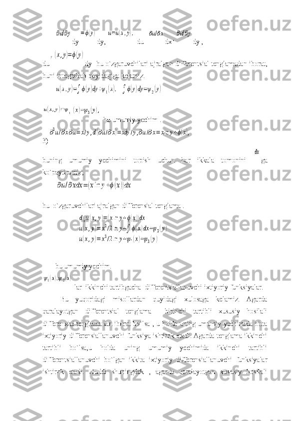 ∂u/∂ydy	=ϕ(y) dy, 	u=u(x,y),  du=	∂u/∂x dx+	∂u/∂y dy , 
du	
y(x,y)=ϕ(y) dy   bu o`zgaruvchilari ajralgan differentsial tenglamadan iborat,
buni integrallab quyidagiga kelamiz. 	
u(x,y)=∫	ϕ(y)dy	+ψ1(x),
 	∫	ϕ(y)dy	=ψ2(y)	
u(x,y)=ψ1(x)+ψ2(y),
 bu umumiy yechim . 
3)	
∂2u/∂x∂u=	x/y,d(∂u/∂x)=	xdy	/y,∂u/∂x=	xln	y+ϕ(x),
buning   umumiy   yechimini   topish   uchun   har   ikkala   tomonini  	
dx ga
ko`paytiramiz; 	
∂u/∂	xdx	=	(xln	y+ϕ(x))dx
  
bu  o`zgaruvchilari ajralgan differensial tenglama .
 	
dxu(x,y)=(xln	y+ϕ(x))dx	
u(x,y)=	x2/2ln	y+∫	ϕ(x)dx	+ψ2(y)	
u(x,y)=	x2/2ln	y+ψ1(x)+ψ2(y)    
bu umumiy yechim.	
ψ1(x),ψ2(x)
 lar  ikkinchi tartibgacha  differentsiallanuvchi ixtiyoriy funksiyalar.
Bu   yuqoridagi   misollardan   quyidagi   xulosaga   kelamiz.   Agarda
qaralayotgan   differentsial   tenglama     birinchi   tartibli   xususiy   hosilali
differensial tenglamadan iborat bo`lsa , u holda uning umumiy yechimida bitta
ixtiyoriy differensiallanuvchi funksiya ishtirok etadi. Agarda tenglama ikkinchi
tartibli   bo`lsa,u   holda   uning   umumiy   yechimida   ikkinchi   tartibli
differentsiallanuvchi   bo`lgan   ikkita   ixtiyoriy   differensiallanuvchi   funksiyalar
ishtirok   etadi.   Huddi   shuningdek   ,   agarda   qaralayotgan   xususiy   hosilali 