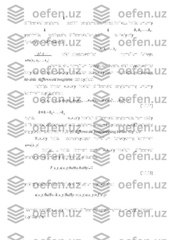 differensial   tenglama    k   tartibli     tenglamadan   iborat   bo`lsa,u   holda   umumiy
yechimida  	
k   tartibgacha   differentsiallanuvchi    	k     ta   ixtiyoriy	ϕ1,ϕ2,.....,ϕk,
funksiyalar  ishtirok etadi.
TA’RIF   .       Erkli   o`zgaruvchilar  	
x1,x2,.....,xn,   noma’lum   funksya	
u=u(x1,x2,...,xn)
,hamda   shu   noma’lum   funksyadan   barcha   erkli   o`zgaruvchilar
bo`yicha   olingan   xususiy   hosilalar   qatnashayotgan   munosabatga   xususiy
hosilali  differensial tenglama   deb aytiladi.
Ta’rifga   binoan   xususiy   hosilali   differentsial   tenglamaning   umumiy
ko`rinishi quyidagicha : 	
F{x1x2,...,xn,u,∂x/∂x1,∂x/∂x2,...,∂x/∂xn,...∂kx/∂x1k1,...,∂x2kn}=0
(1.1.14)
Bunda    	
k=	k1+k2+....+kn   xususiy   hosilali   differentsial   tenglamada   ham   oddiy
diffe-rentsial tenglamadagi kabi ,tenglamada qatnashayotgan xususiy hosilaning
eng yu-qori tartibi bo`lib ,unga  differensial tenglamaning tartibi  deyiladi.
Xususiy   holda     qatnashayotgan   noma’lum   funksiyaning   ko`rinishi	
u=u(x,y)
  bo`lsa,   u   holda     birinchi   tartibli   xususiy   hosilali     differensial
tenglamaning umumiy ko`rinishi quyidagicha : 	
F{x,y,u(x,y)∂x/∂x,∂x/∂y}=0
(1.1.15)
yoki tenglama chiziqli bo`lgan  hol uchun quyidagicha : 	
a(x,y)∂u/∂x+b(x,y)∂u/∂y+c(x,y)u(x,y)=	f(x,y)
Ikkinchi   tartibli   xususiy   hosilali     differensial   tenglamaning   umumiy   ko`rinishi
quyidagicha :  