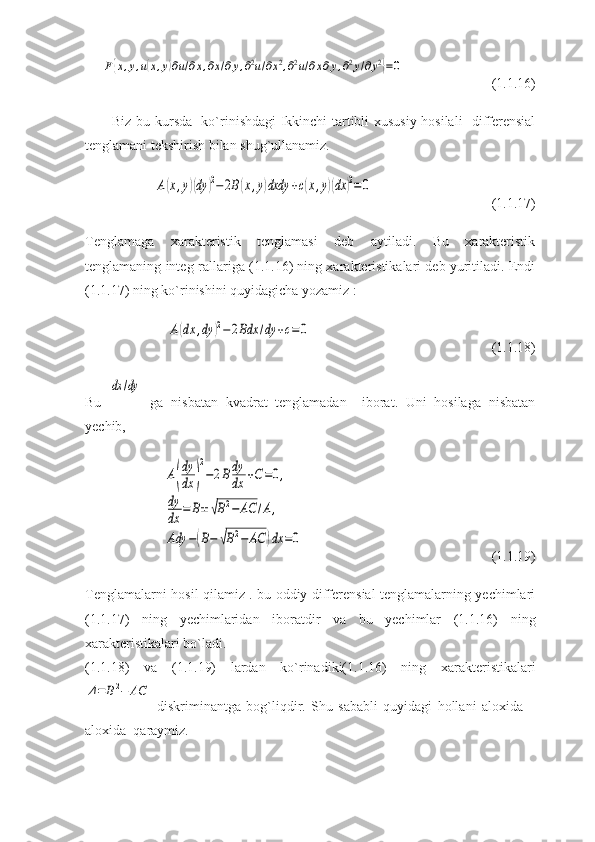 F{x,y,u(x,y)∂u/∂x,∂x/∂y,∂2u/∂x2,∂2u/∂x∂y,∂2y/∂y2}=0(1.1.16)
Biz bu kursda   ko`rinishdagi Ikkinchi tartibli xususiy hosilali   differensial
tenglamani tekshirish bilan shug`ullanamiz.	
A(x,y)(dy	)2−2B(x,y)dxdy	+c(x,y)(dx	)2=0
(1.1.17)
Tenglamaga   xarakteristik   tenglamasi   deb   aytiladi.   Bu   xarakteristik
tenglamaning integ-rallariga (1.1.16) ning xarakteristikalari deb yuritiladi. Endi
(1.1.17) ning ko`rinishini quyidagicha yozamiz :	
A(dx	,dy	)2−2Bdx	/dy	+c=0
(1.1.18)
Bu  	
dx	/dy   ga   nisbatan   kvadrat   tenglamadan     iborat.   Uni   hosilaga   nisbatan
yechib,	
A(
dy
dx	)
2
−2Bdy
dx	+C=0,	
dy
dx	=	B±	√B2−	AC	/A,	
Ady	−(B−	√B2−	AC	)dx	=0
(1.1.19)
Tenglamalarni hosil qilamiz . bu oddiy differensial tenglamalarning yechimlari
(1.1.17)   ning   yechimlaridan   iboratdir   va   bu   yechimlar   (1.1.16)   ning
xarakteristikalari bo`ladi.
(1.1.18)   va   (1.1.19)   lardan   ko`rinadiki(1.1.16)   ning   xarakteristikalari	
Δ=	B2−	AC
  diskriminantga   bog`liqdir.   Shu   sababli   quyidagi   hollani   aloxida   –
aloxida  qaraymiz. 