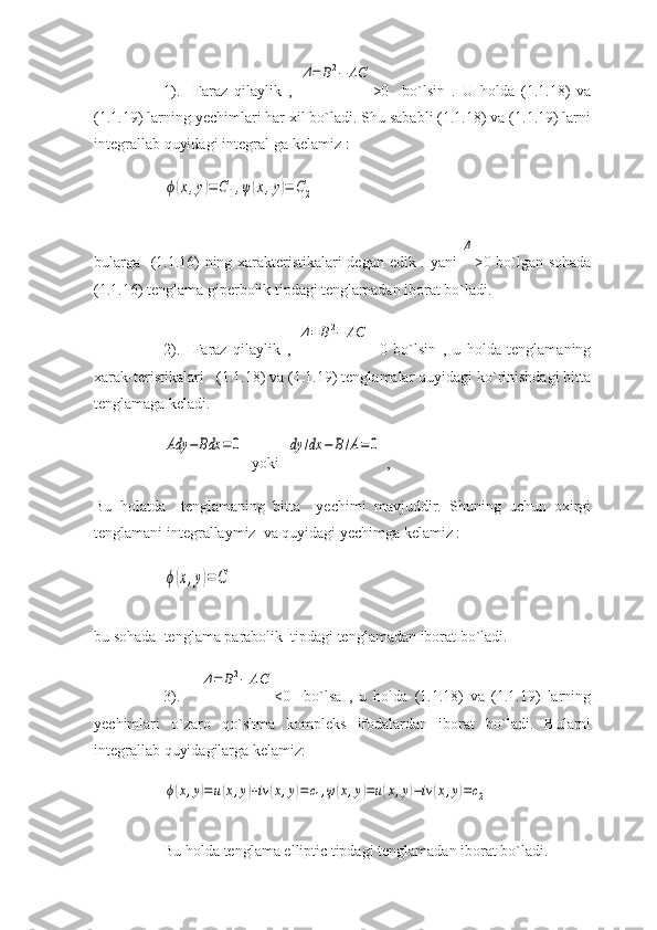 1).     Faraz   qilaylik   ,  Δ=	B2−	AC >0     bo`lsin   .   U   holda   (1.1.18)   va
(1.1.19) larning yechimlari har xil bo`ladi. Shu sababli (1.1.18) va (1.1.19) larni
integrallab quyidagi integral-ga kelamiz :	
ϕ(x,y)=	C1,ψ	(x,y)=	C2
bularga   (1.1.16) ning xarakteristikalari degan edik . yani  	
Δ >0 bo`lgan sohada
(1.1.16) tenglama giperbolik tipdagi tenglamadan iborat bo`ladi. 
2).     Faraz   qilaylik   ,  	
Δ=	B2−	AC =0   bo`lsin   ,   u   holda   tenglamaning
xarak-teristikalari   (1.1.18) va (1.1.19) tenglamalar quyidagi ko`rinishdagi bitta
tenglamaga keladi. 	
Ady	−	Bdx	=	0
  yoki  	dy	/dx	−	B/A=0  ,
Bu   holatda     tenglamaning   bitta     yechimi   mavjuddir.   Shuning   uchun   oxirgi
tenglamani integrallaymiz  va quyidagi yechimga kelamiz :	
ϕ(x,y)=C
bu sohada  tenglama parabolik  tipdagi tenglamadan iborat bo`ladi.
3).      	
Δ=	B2−	AC <0     bo`lsa   ,   u   holda   (1.1.18)   va   (1.1.19)   larning
yechimlari   o`zaro   qo`shma   kompleks   ifodalardan   iborat   bo`ladi.   Bularni
integrallab quyidagilarga kelamiz: 	
ϕ(x,y)=u(x,y)+iv	(x,y)=	c1,ψ(x,y)=u(x,y)−iv	(x,y)=c2
 
Bu holda tenglama elliptic tipdagi tenglamadan iborat bo`ladi. 