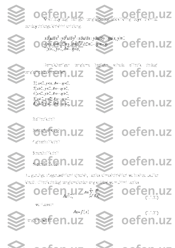 Misol.quyidagi   berilgan   tenglamaning   tekislikning   qaysi   qismida
qanday tiplarga kirishini aniqlang.x∂2u/∂x2+y∂2u/∂y2+x∂u/∂x+y∂u/∂y+xyu	(x,y)=	0	
A=	x,B=0,C=	y,Δ=	B2−	AC	=0−	xy	=−	xy	
1)x>0,y>0,Δ=−	xy	<o,
 
Demak,berilgan   tenglama   berilgan   sohada   elliptik   tipdagi
tenglamadan iborat ekan. 	
2).x<0,y<o,Δ=−xy	<0,	
3)x>0,y<0,Δ=−	xy	>0,	
4)x<0,y>0,Δ=−	xy	>0,	
5)x≠	0,y=0,Δ=−	xy	=0,	
6)x=0,y≠	0,Δ=−	xy	=0,
2.elliptik tipli 
3.giperbolik tipli 
4.giperbolik tipli 
5.parabolik tipli 
6. parabolik tipli 
Bu guruhga o‘zgaruvchilarni  ajratish, Laplas almashtirishlari va boshqa usullar
kiradi. Elliptik tipdagi tenglamalardan eng soddasi va muhimi Laplas 	
Δu	=	0,	
Δ=∑
i=1
n	∂2	
∂xi2
(1.1.20)
va Puasson	
Δu	=	f(x)
(1.1.21)
Tenglamalaridir. 