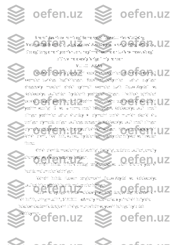 Sharof Rashidov nomidagi Samarqand Davlat Universitetining
Matematika fakulteti 4- kurs talabasi Abdullayev Ikromjonning    « Elliptik
tipdagi tenglamani yechish uchun ayirmali sxemalar tuzish »  mavzusidagi
bitiruv malakaviy ishiga  ilmiy rahbar
MULOHAZASI
Mazkur bitiruv malakaviy ishi  statsionar jarayonlar uchun chekli ayirmali
sxemalar   tuzishga   bag’ishlangan.   Statsionar   jarayonlar     uchun   quyilgan
chegaraviy   masalani   chekli   ayirmali   sxemalar   tuzib   Gauss-Zeydell   va
Relaksatsiya   usullaridan   foydalanib   yechimlar   olingan.   Hisoblash   tajribalari
asosida   olingan   yechimlar   aniq   yechim   bilan   o’zaro   taqqoslanildi   va   taqribi
yechim   xatoligi     C     va   L
2   norma   orqali   baholangan .   Relaksatsiya   usuli     orqali
olingan   yechimlar   uchun   shunday  ω   qiymatini   topish   mumkin   ekanki   shu
topilgan qiymatda qolgan usullarga qaraganda Relaksatsiya usuli orqali olingan
qiymatlar aniq yechimga ko’proq yaqilashi ko’rsatilgan. Bitiruv  malakaviy  ishi
kirish   qismi,   ikki   bob, xulosa, foydalanilgan adabiyotlar ro’yxati va ilovadan
iborat.
Kirish qismida masalaning dolzarbligi, ilmiyligi, tadqiqot usullari, amaliy
ahamiyati va qisqa anatatsiya berilgan.  
Birinchi   bobda   Elliptik   tipdagi   tenglamalar   va   ularni   analitik   yechish
haqida malumotlar keltirilgan. 
Ikkinchi   bobda   Puasson   tenglamasini   Gauss-Zeydel   va   Relaksatsiya
usullari bilan yechish haqida malumotlar berilgan. 
Taqdim etilayotgan bitiruv malakaviy ishi talab darajasidagi bakalavrlik 
ishi bo’lib, uning muallifi, 5130200 – «Amaliy matematika » yo’nalishi bo’yicha 
bakalavr akademik darajasini olishga munosibdir va yaxshi bahoga loyiq deb 
hisoblayman . 