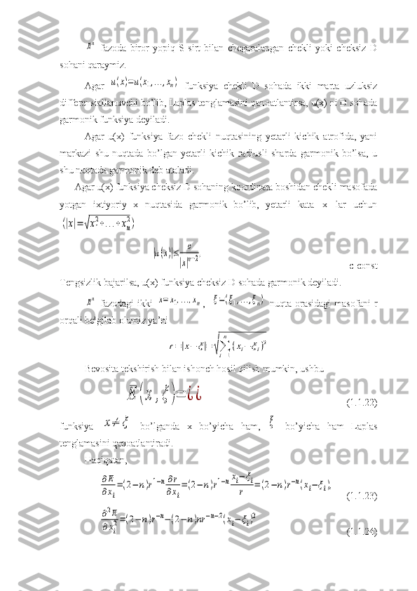 En  fazoda   biror   yopiq   S   sirt   bilan   chegaralangan   chekli   yoki   cheksiz   D
sohani qaraymiz.
Agar  	
u(x)=	u(x1,...,xn)   funksiya   chekli   D   sohada   ikki   marta   uzluksiz
differensiallanuvchi bo’lib, Laplas tenglamasini qanoatlantirsa, u(x) ni D sohada
garmonik funksiya deyiladi.
Agar   u(x)   funksiya   fazo   chekli   nuqtasining   yetarli   kichik   atrofida,   yani
markazi   shu   nuqtada   bo’lgan   yetarli   kichik   radiusli   sharda   garmonik   bo’lsa,   u
shu nuqtada garmonik deb ataladi.
Agar u(x) funksiya cheksiz D sohaning koordinata boshidan chekli masofada
yotgan   ixtiyoriy   x   nuqtasida   garmonik   bo’lib,   yetarli   kata   |x|   lar   uchun	
(|x|=	√x1
2+...+	xn
2)
 	
|u(x)|≤	c	
|x|n−2,
c-const
Tengsizlik bajarilsa, u(x) funksiya cheksiz D sohada garmonik deyiladi.	
En
  fazodagi   ikki  	x=	x1,...,xn ,    	ξ=(ξ1,...,ξn)   nuqta   orasidagi   masofani   r
orqali belgilab olamiz ya’ni 	
r=|x−	ξ|=	√∑
i=1
n	
(xi−	ξi)2
Bevosita tekshirish bilan ishonch hosil qilish mumkin, ushbu 	
E	(	x	,ξ	)=	¿	¿
(1.1.22)
funksiya  	
x≠	ξ   bo’lganda   x   bo’yicha   ham,  	ξ   bo’yicha   ham   Laplas
tenglamasini qanoatlantiradi.
Haqiqatan,	
∂E
∂xi
=(2−	n)r1−n∂r	
∂xi
=(2−	n)r1−nxi−	ξi	
r	=	(2−	n)r−n(xi−	ξi),
(1.1.23)	
∂2E	
∂xi
2=(2−	n)r−n−(2−	n)nr	−n−2(xi−	ξi)2
(1.1.24) 