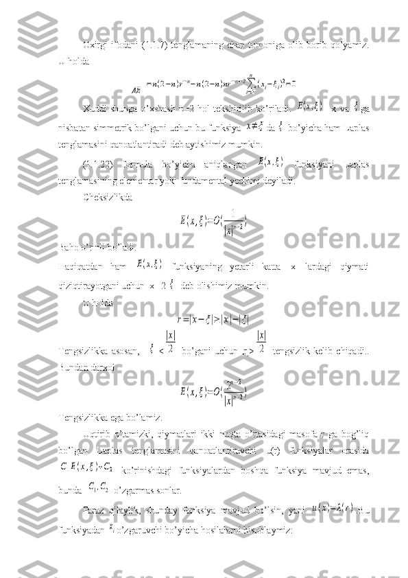 Oxirgi   ifodani   (1.1.7)   tenglamaning   chap   tomoniga   olib   borib   qo’yamiz.
U holdaΔE	
=n(2−n)r−n−n(2−n)nr	−n−2∑i=1
n	
(xi−ξi)2=0
Xuddi   shunga   o’xshash   n=2   hol   tekshirilib   ko’riladi.  
E(x,ξ)     x   va  	ξ ga
nisbatan simmetrik bo’lgani uchun bu funksiya 	
x≠	ξ da 	ξ  bo’yicha ham Laplas
tenglamasini qanoatlantiradi deb aytishimiz mumkin.
(1.1.22)   formula   bo’yicha   aniqlangan  	
E(x,ξ)   funksiyani   Laplas
tenglamasining elementar yoki fundamental yechimi deyiladi.
Cheksizlikda 	
E(x,ξ)=O(	1	
|x|n−2)
Baho o’rinli bo’ladi.
Haqiqatdan   ham  	
E(x,ξ)   funksiyaning   yetarli   katta   |x|   lardagi   qiymati
qiziqtirayotgani uchun |x|=2|	
ξ | deb olishimiz mumkin.
U holda 	
r=|x−	ξ|≥|x|−|ξ|
Tengsizlikka   asosan,   |  	
ξ |<	
|x|
2   bo’gani   uchun   |r|>	
|x|
2   tengsizlik   kelib   chiqadi..
Bundan darxol	
E(x,ξ)=O(2n−2	
|x|n−2)
Tengsizlikka ega bo’lamiz.
Uqtirib   o’tamizki,   qiymatlari   ikki   nuqta   o’rtasidagi   masofa   r   ga   bog’liq
bo’lgan   Laplas   tenglamasini   qanoatlantiruvchi   u(r)   funksiyalar   orasida	
C1E(x,ξ)+C2
  ko’rinishdagi   funksiyalardan   boshqa   funksiya   mavjud   emas,
bunda  	
C1,C2 -o’zgarmas sonlar.
Faraz   qilaylik,   shunday   funksiya   mavjud   bo’lsin,   yani  	
u(x)=	λ(r) .Bu
funksiyadan 	
xi o’zgaruvchi bo’yicha hosilalarni hisoblaymiz: 