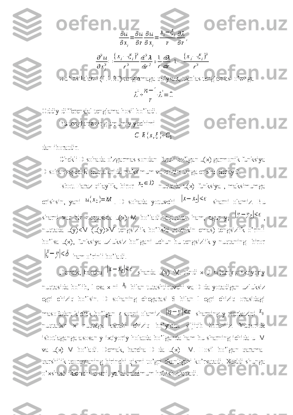 ∂u
∂xi
=	∂u
∂r	
∂u	
∂xi
=	
xi−	ξi	
r	
∂λ
∂r,	
∂2u	
∂xi2=	
(xi−	ξi)2	
r2	
d2λ	
dr	2+1
r	
dλ
dr	[1−	
(xi−	ξi)2	
r2	]Bu hosilalarni (1.1.20) tenglamaga qo’ysak, Laplas tenglamasi o’rniga 	
λ''+	n−	1
r	
λ'=	0
Oddiy differensial tenglama hosil bo’ladi.
Bu tenglamaning umumiy yechimi 	
C1E(x,ξ)+C2
dan iboratdir.
Chekli D sohada o’zgarmas sondan  farqli bo’lgan u(x) garmonik funksiya
D sohaning ichki nuqtalarida maksimum va minimumga erisha olmaydi.
Isbot. Faraz   qilaylik,   biror  	
x0∈D   nuqtada   u(x)   funksiya   ,   maksimumga
erishsin,   yani  	
u(x0)=	M .   D   sohada   yotuvchi  	|x−	x0|<ε   sharni   olamiz.   Bu
sharni   xar   bir   nuqtasida   u(x)=M   bo’ladi.haqiqatan   ham,   agar   y,  	
|y−	y0|<ε ,
nuqtada   u(y)<M   (u(y)>M   tengsizlik   bo’lishi   mumkin   emas)   tengsizlik   o’rinli
bo’lsa   u(x),   funksiya   uzluksiz   bo’lgani   uchun   bu   tengsizlik   y   nuqtaning     biror	
|ξ−	y|<δ
 ham o’rinli bo’ladi.
Demak,   barcha  	
|x−	x0|<ε   sharda   u(x)=M.   Endi   x-D   sohaning   ixtiyoriy
nuqtasida  bo’lib,  l   esa   x  ni  	
x0   bilan  tutashtiruvchi   va  D  da  yotadigan  uzluksiz
egri   chiziq   bo’lsin.   D   sohaning   chegarasi   S   bilan   l   egri   chiziq   orasidagi
masofadan   kichik   bo’lgan  	
ε sonni   olamiz.  	|η−	y|<ε   sharning   y   markazini  	x0
nuqtadan   x   nuqtaga   qarabl   chiziq   bo’yicha   siljitib   boramiz.   Yuqorida
isbotlaganga asosan y ixtiyoriy holatda bo’lganda ham bu sharning ichida u=M
va   u(x)=M   bo’ladi.   Demak,   barcha   D   da   u(x)   =M.   Hosil   bo’lgan   qarama-
qarshilik teoremaning birinchi  qismi  to’gri  ekanligini  ko’rsatadi. Xuddi  shunga
o’xshash ikkinchi qismi, ya’ni minimum hol isbotlanadi. 