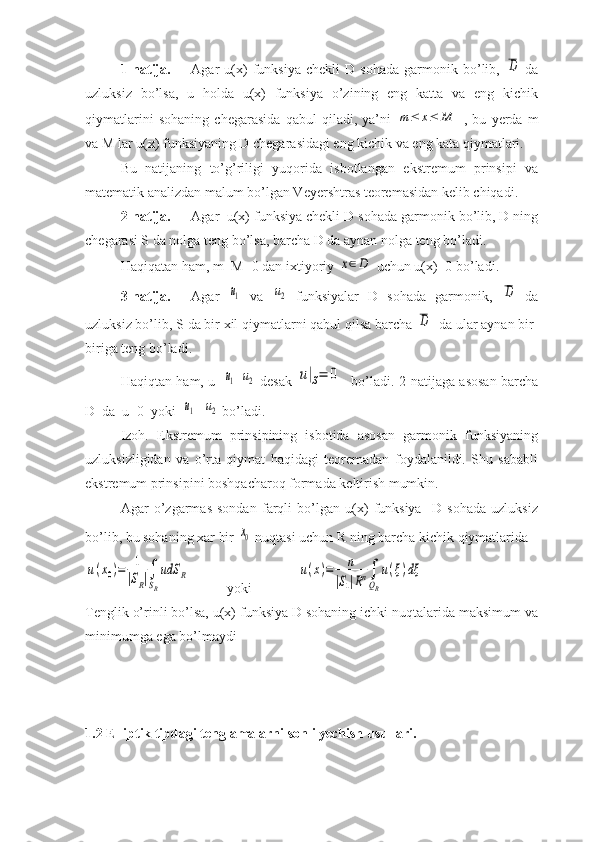 1-natija.  Agar   u(x)   funksiya   chekli   D   sohada   garmonik  bo’lib,  D   da
uzluksiz   bo’lsa,   u   holda   u(x)   funksiya   o’zining   eng   katta   va   eng   kichik
qiymatlarini   sohaning   chegarasida   qabul   qiladi,   ya’ni  	
m	≤	x≤	M   ,   bu   yerda   m
va M lar u(x) funksiyaning D chegarasidagi eng kichik va eng kata qiymatlari.
Bu   natijaning   to’g’riligi   yuqorida   isbotlangan   ekstremum   prinsipi   va
matematik analizdan malum bo’lgan Veyershtras teoremasidan kelib chiqadi.
2-natija. Agar  u(x) funksiya chekli D sohada garmonik bo’lib, D ning
chegarasi S da nolga teng bo’lsa, barcha D da aynan nolga teng bo’ladi.
Haqiqatan ham, m=M=0 dan ixtiyoriy 	
x∈D  uchun u(x)=0 bo’ladi.
3-natija. Agar  	
u1   va  	u2   funksiyalar   D   sohada   garmonik,  	D   da
uzluksiz bo’lib, S da bir xil qiymatlarni qabul qilsa barcha 	
D   da ular aynan bir-
biriga teng bo’ladi.
Haqiqtan ham, u=	
u1 -	u2   desak  	u|S=	0    bo’ladi. 2-natijaga asosan barcha
D  da  u=0  yoki  	
u1 =	u2  bo’ladi.
Izoh.   Ekstremum   prinsipining   isbotida   asosan   garmonik   funksiyaning
uzluksizligidan   va   o’rta   qiymat   haqidagi   teoremadan   foydalanildi.   Shu   sababli
ekstremum prinsipini boshqacharoq formada keltirish mumkin.
Agar   o’zgarmas   sondan   farqli   bo’lgan   u(x)   funksiya     D   sohada   uzluksiz
bo’lib, bu sohaning xar bir 	
x0  nuqtasi uchun R ning barcha kichik qiymatlarida 	
u(x0)=	1
|SR|∫
SR
udS	R
yoki	u(x)=	n	
|S1|Rn∫
QR
u(ξ)dξ
Tenglik o’rinli bo’lsa, u(x) funksiya D sohaning ichki nuqtalarida maksimum va
minimumga ega bo’lmaydi
1.2  Elliptik tipdagi tenglamalarni sonli yechish usullari. 