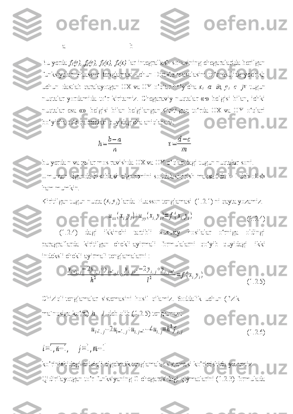              
            a                                     b
Bu yerda  f
1 (y), f
2 (y), f
3 (x), f
4 (x)  lar intеgrallash sohasining chеgaralarida bеrilgan
funksiyalar.   Puasson   tеnglamasi   uchun   Dirixlе   masalasini   to‘r   usulida   yechish
uchun   dastlab qaralayotgan OX va OY o‘qlar bo‘yicha   x
i =a+ih, y
i =c+j τ
  tugun
nuqtalar   yordamida   to‘r   kiritamiz.   Chеgaraviy   nuqtalar   «∙»   bеlgisi   bilan,   ichki
nuqtalar   esa   «»   bеlgisi   bilan   bеlgilangan.Kiritilgan   to‘rda   OX   va   OY   o‘qlari
bo‘yicha to‘r qadamlari quyidagicha aniqlanadi:h=	b−	a
n	
τ=	d−	c	
m
bu yerda n va m lar mos ravishda OX va OY o‘qlaridagi tugun nuqtalar  soni.
Umuman olganda hisoblash algoritmini soddalashtirish maqsadida h=l deb olish
ham mumkin.
Kiritilgan tugun nuqta (	
xi,yj ) larda  Puasson tenglamasi  (1.2.1) ni qayta yozamiz.	
uxx(xi,yi)+uyy(xi,yi)=	f(xi,yi)
(1.2.4)
(1.2.4)   dagi   ikkinchi   tartibli   xususiy   hosilalar   o‘rniga   oldingi
paragraflarda   kiritilgan   chеkli-ayirmali   formulalarni   qo‘yib   quyidagi   ikki
indеksli chеkli ayirmali tеnglamalarni :	
yi+1,j−	2yi,j+yi−1,j	
h2	+	
yi,j+1−	2yi,j+yi,j−1	
l2	=	f(xi,yi)
(1.2.5)
Chiziqli  tеnglamalar   sistеmasini   hosil   qilamiz.   Soddalik   uchun   (fizik
ma`nosiga   ko‘ra)   h   =   l   dеb   olib   (1.2.5)   tеnglamani	
ui+1,j−	2ui−1,j+ui,j−1−	4ui,j=h2fi,j
(1.2.6)	
i=1,n−1,	j=	1,m−	1
ko’rinishidagi chiziqli algebraik tenglamalar sistemasi ko’rinishida yozamiz 
Qidirilayotgan to’r funksiyaning G chegarasidagi qiymatlarini (1.2.3) formulada 