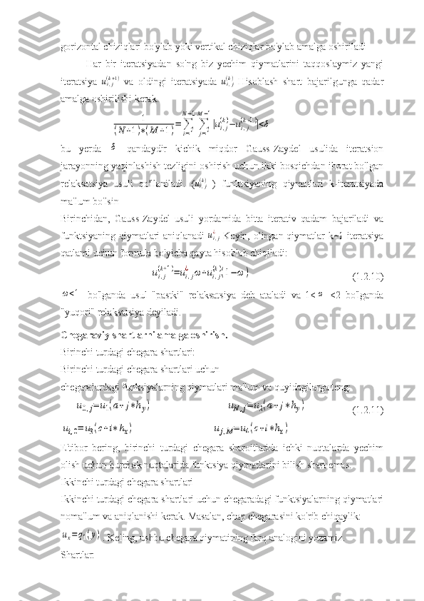 gorizontal chiziqlari bo'ylab yoki vertikal chiziqlar bo'ylab amalga oshiriladi
Har   bir   iteratsiyadan   so'ng   biz   yechim   qiymatlarini   taqqoslaymiz   yangi
iteratsiya   u
i , j( k + 1 )
  va   oldingi   iteratsiyada   u
i , j( k )
  Hisoblash   shart   bajarilgunga   qadar
amalga oshirilishi kerak.1	
(N	+1)∗(M	+1)=	∑
i=1	
N−1
∑
j=1	
M−1
|ui,j
(k)−	ui,j
(k+1)|<δ
bu   yerda  	
δ   qandaydir   kichik   miqdor   Gauss-Zaydel   usulida   iteratsion
jarayonning yaqinlashish tezligini oshirish uchun ikki bosqichdan iborat bo'lgan
relaksatsiya   usuli   qo'llaniladi.   ( u
i , j( k )
  )   funktsiyaning   qiymatlari   k-iteratsiyada
ma'lum bo'lsin
Birinchidan,   Gauss-Zaydel   usuli   yordamida   bitta   iterativ   qadam   bajariladi   va
funktsiyaning qiymatlari aniqlanadi  	
ui,j¿   Keyin, olingan qiymatlar k+1 iteratsiya
qatlami uchun formula bo'yicha qayta hisoblab chiqiladi:	
ui,j
(k+1)=	ui,j
¿	ω	+ui,j
(k)(1−	ω	)
(1.2.10)	
ω<1
  bo'lganda   usul   "pastki"   relaksatsiya   deb   ataladi   va   1<	ω   <2   bo'lganda
"yuqori" relaksatsiya deyiladi.
Chegaraviy shartlarni amalga oshirish.
Birinchi turdagi chegara shartlari:
Birinchi turdagi chegara shartlari uchun
chegaralardagi funksiyalarning qiymatlari ma'lum va quyidagilarga teng:  	
u0,j=	u1(a+	j∗hy)	uN,j=	u2(a+	j∗	hy)
(1.2.11)	
ui,0=	u3(c+i∗	hx)	uj,M=	u4(c+i∗hx)
E'tibor   bering,   birinchi   turdagi   chegara   sharoitlarida   ichki   nuqtalarda   yechim
olish uchun burchak nuqtalarida funktsiya qiymatlarini bilish shart emas.
Ikkinchi turdagi chegara shartlari
Ikkinchi turdagi chegara shartlari uchun chegaradagi funktsiyalarning qiymatlari
noma'lum va aniqlanishi kerak. Masalan, chap chegarasini ko'rib chiqaylik: 	
ux=	q1(y)
. Keling, ushbu chegara qiymatining farq analogini yozamiz.
Shartlar: 