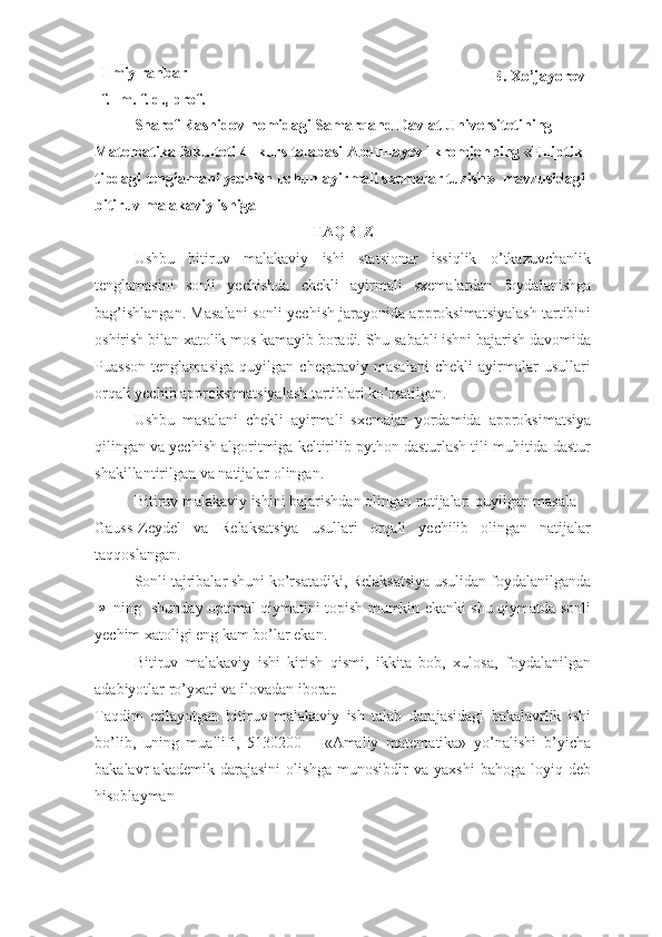 Ilmiy rahbar 
f.- m. f. d., prof. B. Xo’jayorov
Sharof Rashidov nomidagi Samarqand Davlat Universitetining 
Matematika fakulteti 4- kurs talabasi Abdullayev Ikromjonning   « Elliptik 
tipdagi tenglamani yechish uchun ayirmali sxemalar tuzish »    mavzusidagi 
bitiruv malakaviy ishiga
TAQRIZ
Ushbu   bitiruv   malakaviy   ishi   statsionar   issiqlik   o’tkazuvchanlik
tenglamasini   sonli   yechishda   chekli   ayirmali   sxemalardan   foydalanishga
bag’ishlangan. Masalani sonli yechish jarayonida approksimatsiyalash tartibini
oshirish bilan xatolik mos kamayib boradi. Shu sababli ishni bajarish davomida
Puasson   tenglamasiga   quyilgan   chegaraviy   masalani   chekli   ayirmalar   usullari
orqali yechib approksimatsiyalash tartiblari ko’rsatilgan. 
Ushbu   masalani   chekli   ayirmali   sxemalar   yordamida   approksimatsiya
qilingan va yechish algoritmiga keltirilib python dasturlash tili muhitida dastur
shakillantirilgan va natijalar olingan.
Bitiruv malakaviy ishini bajarishdan olingan natijalar: quyilgan masala 
Gauss-Zeydel   va   Relaksatsiya   usullari   orqali   yechilib   olingan   natijalar
taqqoslangan. 
Sonli tajribalar shuni ko’rsatadiki, Relaksatsiya usulidan foydalanilgandaω
  ning   shunday optimal qiymatini topish mumkin ekanki shu qiymatda sonli
yechim xatoligi eng kam bo’lar ekan.
Bitiruv   malakaviy   ishi   kirish   qismi,   ikkita   bob,   xulosa,   foydalanilgan
adabiyotlar ro’yxati va ilovadan iborat.
Taqdim   etilayotgan   bitiruv   malakaviy   ish   talab   darajasidagi   bakalavrlik   ishi
bo’lib,   uning   muallifi,   5130200   –   «Amaliy   matematika»   yo’nalishi   b’yicha
bakalavr   akademik   darajasini   olishga   munosibdir   va   yaxshi   bahoga   loyiq   deb
hisoblayman 