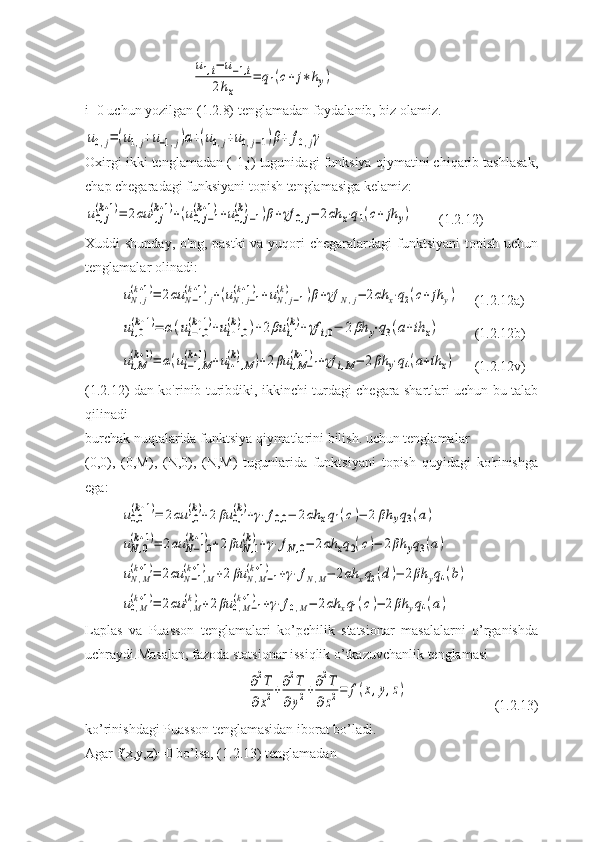 u1,i−	u−1,i	
2hx	
=	q1(c+	j∗hy)i=0 uchun yozilgan (1.2.8) tenglamadan foydalanib, biz olamiz.	
u0,j=(u1,j+u−1,j)α+(u0,j+u0,j−1)β+	f0,jγ
Oxirgi ikki tenglamadan (-1,j) tugunidagi funksiya qiymatini chiqarib tashlasak,
chap chegaradagi funksiyani topish tenglamasiga kelamiz:	
u0,j	
(k+1)=	2αu	1,j	
(k+1)+(u0,j−1	
(k+1)+u0,j−1	
(k)	)β+γf	0,j−	2αh	x⋅q1(c+	jh	y)
(1.2.12)
Xuddi  shunday, o'ng,  pastki  va yuqori  chegaralardagi  funktsiyani  topish uchun
tenglamalar olinadi:	
uN,j	
(k+1)=	2αu	N−1,j	
(k+1)+(uN,j−1	
(k+1)+uN,j−1	
(k)	)β+γf	N,j−	2αh	x⋅q2(c+	jh	y)
(1.2.12a)	
ui,0
(k+1)=	α(ui−1,0	
(k+1)+ui+1,0	
(k)	)+2βu	i,1
(k)+γf	i,0−	2βh	y⋅q3(a+ih	x)
(1.2.12b)	
ui,M
(k+1)=	α(ui−1,M	
(k+1)+ui+1,M	
(k)	)+2βu	i,M−1	
(k+1)+γf	i,M−	2βh	y⋅q4(a+ih	x)
(1.2.12v)
(1.2.12) dan ko'rinib turibdiki, ikkinchi turdagi chegara shartlari uchun bu talab
qilinadi
burchak nuqtalarida funktsiya qiymatlarini bilish. uchun tenglamalar
(0,0),   (0,M),   (N,0),   (N,M)   tugunlarida   funktsiyani   topish   quyidagi   ko'rinishga
ega:	
u0,0
(k+1)=	2αu	1,0
(k)+2	βu	0,1
(k)+γ⋅f0,0	−	2αh	xq1(c)−	2	βh	yq3(a)	
uN,0	
(k+1)=	2αu	N−1,0	
(k+1)+2βu	N,1	
(k)+γ⋅fN,0−	2αh	xq2(c)−	2βh	yq3(a)	
uN,M	
(k+1)=	2αu	N−1,M	
(k+1)	+2βu	N,M−1	
(k+1)	+γ⋅fN,M−	2αh	xq2(d)−	2βh	yq4(b)	
u0,M
(k+1)=	2αu	1,M
(k)+2βu	0,M−1	
(k+1)	+γ⋅f0,M−	2αh	xq1(c)−	2βh	yq4(a)
Laplas   va   Puasson   tenglamalari   ko’pchilik   statsionar   masalalarni   o’rganishda
uchraydi.Masalan, fazoda statsionar issiqlik o’tkazuvchanlik tenglamasi	
∂2T	
∂x2+∂2T	
∂y2+∂2T	
∂z2=	f(x,y,z)
(1.2.13)
ko’rinishdagi Puasson tenglamasidan iborat bo’ladi.
Agar f(x,y,z)=0 bo’lsa, (1.2.13) tenglamadan  