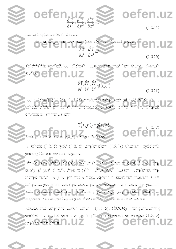    ∂2T	
∂x2+∂2T	
∂	y2+∂2T	
∂	z2=	0 (1.2.14)
Laplas tenglamasi kelib chiqadi
Laplas tenglamasi tekislikda  (ikki o’lchovli fazoda) qaralsa,	
∂2T	
∂x2+∂2T	
∂y2=	0
(1.2.15)
Ko’rinishida   yoziladi.Ikki   o’lchovli   Puasson   tenglamasi   ham   shunga   o’xshash
yoziladi.
  	
∂2T
∂x2+∂2T
∂y2+∂2T
∂z2=f(x,y,z) (1.2.16)
Ikki   o’lchovli   (1.2.15),   (1.2.16)   tenglamalarning   yechimi   ikki   o’lchovli   G
sohada   aniqlangan   bo’lsin.Soha   chegarasi   Г   yopiq   chiziq   bo’lsin.   Chegara
chiziqda qo’shimcha shartni 	
T(x,y)|Г=	ϕ(x,y)
(1.2.17)
Shaklga olamiz. Bunda  φ	
( x , y	)
-berilgan funksiya.
G   sohada   (1.2.15)   yoki   (1.2.16)   tenglamalarni   (1.2.17)   shartdan   foydalanib
yeching Dirixle masalasi deyiladi.
Dirixle   masalasini   yechishda   shakllanish   usulini   qarab   chiqamiz.Bu   usulning
asosiy   g’oyasi   elliptik   tipga   tegishli   Laplas   yoki   Puasson     tenglamasining
o’rniga   parabolik   yoki   giperbolik   tipga   tegishli   nostatsionar   masalani  	
t→	∞
bo’lganda   yechimini   qarashga   asoslangandir.   Nostatsionar   masalaning   yechimi
katta   vaqtlarda   statsionar   masalaning   yechimiga   yaqinlashadi.   Statsionar
tenglama esa berilgan Laplas yoki Puasson tenglamasi bilan mos tushadi.
Nostatsionar   tenglama   tuzish   uchun     (1.2.15),   ( (1.2.16 )     tenglamalarning
yechimi       T	
( x , y	)
  ni   yana   t   vaqtga   bog’liq   deb   qaraymiz   va   masalan   (1.2.17 )
tenglamaning o’rniga  