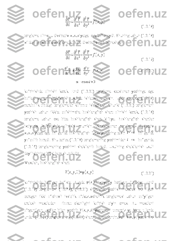 ∂T
∂t
=	∂2T	
∂x2+∂2T	
∂y2−	f(x,y)(1.2.18)
tenglama olinsa,u dissipativ xususiyatga  ega bo’lmaydi. Shuning uchun (1.2.18)
xildagi giperbolik tenglama, albatta dissipativ had qatnashgan 	
∂T
∂t
=	∂2T	
∂x2+∂2T	
∂y2−	f(x,y)
( 1.2.19)
∂ 2
x
∂ t 2 + α ∂ T
∂ x 2 + ∂ 2
T
∂ y 2 − f	
( x , y	)
(1.2.20)	
α=	const	>0
ko’rinishda   olinishi   kerak.   Endi   (1.2.20)   tenglama   statsionar   yechinga   ega
bo’ladi   va   uni   shakllanish   usulida   ishlatish   mumkin.   Lekin   amalda   (1.2.18)
parabolik   tipdagi   tenglamalar   ko’proq   ishlatiladi.   Chunki   (1.2.20)   tenglamani
yechish   uchun   ikkita   qo’shimcha   boshlang’ich   shart   olinishi   kerak,   (1.2.18)
tenglama   uchun   esa   bitta   boshlang’ich   shart   kifoya.   Boshlang’ich   shartlar
ixtiyoriy   ko’rinishda   olinishi   mumkin.   Nostatsionar   tenglama   dissipativ
xususiyatga  ega  bo’lganda  boshlang’ich funksiyalarning  tasiri  	
t→	∞     bo’lganda
yo’qolib boradi. Shu tariqa (1.2.18) tenglamaning yechimidan  	
t→	∞    bo’lganda
(1.2.16)   tenglamaning   yechimi   shakllanib   boradi.   Usulning   shakllanish   usuli
deyilishining boisi ham shundadir.
Masalan, boshlang’ich shart	
T(x,y,0)=ψ(x,y)
(1.2.21)
ko’rinishda   berilgan   bo’lsin.   Bunda  	
ψ(x,y)   ixtiyoriy   berilgan   funksiya.   Endi
(1.2.19)   tenglamani   (1.2.18),   (1.2.21)   shartlarda   yechish   masalasi   biz   ilgari
qaragan   ikki   o’lchovli   issiqlik   o’tkazuvchanlik   tenglamasi   uchun   qo’yilgan
aralash   masaladan     iborat   ekanligini   ko’rish   qiyin   emas.   Bu   masalani
o’rganilgan   usullar   bilan   yechib   T	
( x , y , t	)
  yechimini   topamiz   va   katta   t   larda
undan (1.2.17) tenglamaning (1.2.18) shartni qanoatlantiruvchi  T	
( x , y	)
 yechimini 