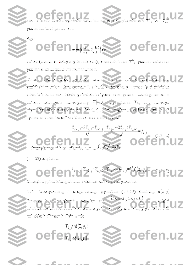 hosil qilamiz. Chekli ayirmalar usuli bilan k va k+1 qatlamlardagi  T
i , jk
   va     T
i , jk + 1
yechimlar topilgan bo’lsin.
Agar max	|Ti,j
(k)−	Ti,j
(k+1)|<ε
bo’lsa   (bunda  	
ε−¿ ixtiyoriy   kichik   son),  	ε   aniqlik   bilan   T
i , jk + 1
  yechim   statsionar
yechim sifatida qabul qilinishi mumkin.
Dirixle   masalasi   chekli   ayirmalar   usulini   bevosita   qo’llash   vositasida   ham
yechilishi mumkin. Qaralayotgan G sohada x=const va y=const to’g’ri chiziqlar
bilan   to’r   kiritamiz.   Ikkala   yo’nalish   bo’yicha   ham   qadam     uzunligi   bir   xil-h
bo’lsin.   Izlanuvchi   funksiyaning   T	
( x
i , y
i	)   qiymatlarini  	Ti,j   to’r   funksiya
qiymatlari   bilan   almashtiramiz.   Unda   (1.2 . 16)   tenglamadagi   hosilalarni   chekli
ayirmalar bilan “xoch” shablon asosida almashtirilib 	
Ti+1,j−2Ti,j+Ti−1,j	
h2	+
Ti,j+1−2Ti,j+Ti,j−1	
h2	=	fi,j
(1.2.22)
To’r tenglamasini hosil qilamiz. Bunda 	
fi,j=	f(xi,yi)  
(1.2.22) tenglamani	
Ti+1,j+Ti−1,j+Ti,j+1+Ti,j−1−	4Ti,j=h2f(xi,yi)
(1.2.23)
Chiziqli algebraik tenglamalar sistemasi ko’rinishida yozamiz.
To’r   funksiyasining   Г   chegarasidagi   qiymatlari   (1.2.17)   shartdagi   φ	
( x , y	)
funksiya   bilan   aniqlanadi.   Masalan   soha  	
{0≤	x≤	l1,0≤	y≤	l2}         to’g’ri
to’rtburchakdan iborat bo’lsin. Sohа x yo’nalish bo’yicha   I ta, y yo’nalish J ta
bo’lakka bo’lingan bo’lsin.Unda 	
T0,j=	ϕ(0,yi)	
Ti,j=	ϕ(l1,yi) 