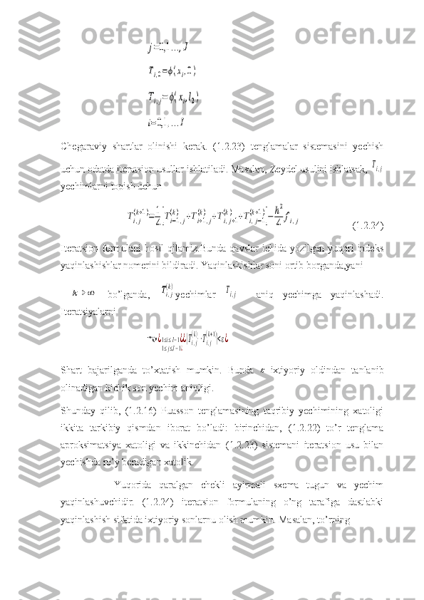 j=0,1	...,J	
Ti,0=ϕ(xi,0)	
Ti,j=	ϕ(xi,l2)	
i=0,1	,...IChegaraviy   shartlar   olinishi   kerak.   (1.2.23)   tenglamalar   sistemasini   yechish
uchun odatda iteratsion usullar ishlatiladi. Masalan, Zeydel usulini ishlatsak, 	
Ti,j
yechimlarni topish uchun 	
Ti,j
(k+1)=	1
4[Ti−1,j	
(k)	+Ti+1,j	
(k)	+Ti,j+1	
(k)	+Ti,j−1	
(k+1)]−	h2
4	fi,j
(1.2.24)
Iteratsion   formulani   hosil   qilamiz.Bunda   qavslar   ichida  yozilgan  yuqori   indeks
yaqinlashishlar nomerini bildiradi. Yaqinlashishlar soni ortib borganda,yani
 	
k→	∞   bo’lganda,  	Ti,j
(k) yechimlar  	Ti,j     aniq   yechimga   yaqinlashadi.
Iteratsiyalarni	
max	¿1≤i≤I−1¿	
1≤j≤J−1¿
¿|Ti,j
(k)−Ti,j
(k+1)|<ε¿
Shart   bajarilganda   to’xtatish   mumkin.   Bunda  	
ε   ixtiyoriy   oldindan   tanlanib
olinadigan kichik son yechim aniqligi.
Shunday   qilib,   (1.2.16)   Puasson   tenglamasining   taqribiy   yechimining   xatoligi
ikkita   tarkibiy   qismdan   iborat   bo’ladi:   birinchidan,   ( 1.2.22 )   to’r   tenglama
aproksimatsiya   xatoligi   va   ikkinchidan   ( 1.2.23 )   sistemani   iteratsion   usu   bilan
yechishda ro’y beradigan xatolik.
              Yuqorida   qaralgan   chekli   ayirmali   sxema   tugun   va   yechim
yaqinlashuvchidir.   (1.2.24)   iteratsion   formulaning   o’ng   tarafiga   dastlabki
yaqinlashish sifatida ixtiyoriy sonlarnu olish mumkin. Masalan, to’rning 