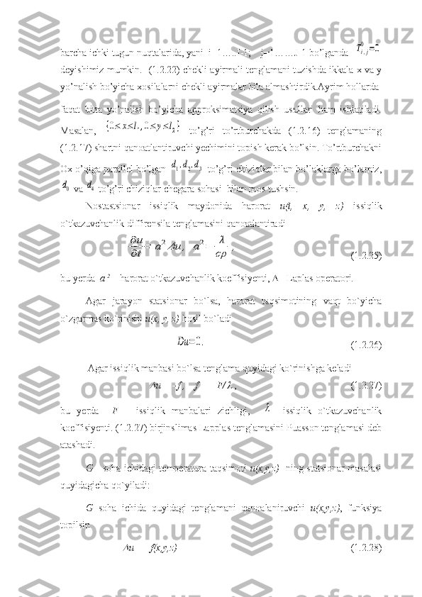 barcha ichki tugun nuqtalarida, yani  i=1…..I-1;    j=1……J-1 bo’lganda  Ti,j
0	=0
deyishimiz mumkin.    (1.2.22) chekli ayirmali tenglamani tuzishda ikkala x va y
yo’nalish bo’yicha xosilalarni chekli ayirmalar bila almashtirdik.Ayrim hollarda
faqat   bitta   yo’nalish   bo’yicha   approksimatsiya   qilish   usullari   ham   ishlatiladi.
Masalan,  	
{0≤	x≤	l1,0≤	y≤	l2}   to’g’ri   to’rtburchakda   (1.2.16)   tenglamaning
(1.2.17) shartni qanoatlantiruvchi yechimini topish kerak bo’lsin. To’rtburchakni
Ox o’qiga parallel bo’lgan 
d1,d2,d3  to’g’ri chiziqlar bilan bo’laklarga bo’lamiz,	
d0
 va 	d4  to’g’ri chiziqlar chegara sohasi  bilan mos tushsin.
Nostastsionar   issiqlik   maydonida   harorat   u(t,   x,   y,   z)   issiqlik
o`tkazuvchanlik diffirensila tenglamasini qanoatlantiradi 	
∂	u
∂	t
=	a2Δu	,	a2=	λ
cρ	
,
(1.2.25)
bu yerda   a  2
 – harorat o`tkazuvchanlik koeffisiyenti,    - Laplas operatori.
Agar   jarayon   statsionar   bo`lsa,   harorat   taqsimotining   vaqt   bo`yicha
o`zgarmas ko`rinishi  u(x, y, z)  hosil bo`ladi	
Du	=	0.
(1.2.26)
           Agar issiqlik manbasi bo`lsa tenglama quyidagi ko`rinishga keladi 	

u =  – f ,    f =  –  F/	  ,  (1.2.27)
bu   yerda     F   –   issiqlik   manbalari   zichligi,    	
λ -   issiqlik   o`tkazuvchanlik
koeffisiyenti. (1.2.27) birjinslimas Lapplas tenglamasini Puasson tenglamasi deb
atashadi.
G      soha ichidagi temperatura taqsimoti   u(x,y,z)    ning statsionar masalasi
quyidagicha qo`yiladi:
G   soha   ichida   quyidagi   tenglamani   qanoalaniruvchi   u(x,y,z) ,   funksiya
topilsin 	

u = –f(x,y,z)     (1.2.28) 