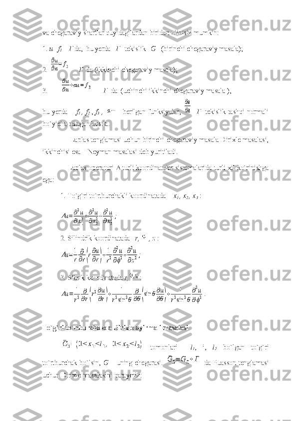 va chegaraviy shartlar quyidagilardan biridan olinishi mumkin:
1.  u=f
1      Г  da,  bu yerda    Г    tekislik    G    (birinchi chegaraviy masala);
2. ∂u
∂n=	f2       Г   da (ikkinchi chegaraviy masala);
3. 
∂u
∂n+αu	=	f3        Г   da  (uchinchi ikkinchi chegaraviy masala ),  
bu yerda        f
1   , f
2   ,   f
3   ,  	
α−    berilgan funksiyalar,  	
∂u
∂n -   Г    tekislik tashqi normali
bo`yicha olingan hosila. 
                         Laplas tenglamasi uchun birinchi chegaraviy masala Dirixle masalasi,
ikkinchisi esa – Neyman masalasi deb yuritiladi.
             Laplas operatori    turli koordinatalar sistemalarida turli xil ko`rinishga
ega:
1. To`g`ri to`rtburchakli koordinatada -   x
1  , x
2  , x
3  :	
Δu	=	∂2u	
∂x12+∂2u	
∂x22+∂2u	
∂x32;
2.  Silindrik koordinatada     r,   , z   :	
Δu	=	1
r	
∂
∂r(r∂u
∂r)+	1
r2
∂2u	
∂ϕ2+∂2u	
∂z2;
3.  Sferik   koordinatada   r, :	
Δu	=	1
r2	
∂
∂r(r2∂u
∂r)+	1	
r2sin	2θ	
∂
∂θ(sin	θ∂u
∂θ)+	1	
r2sin	2θ	
∂2u	
∂ϕ2.
To`g`ri to`rtburchakda Dirixle ayirmali masalasi    	
¯G	0=	(0≤	x1≤	l1,	0≤	x2≤	l2)
  tomonlari     l
1 ,   i,   l
2   bo`lgan   to`g`ri
to`rtburchak  bo`lsin,   G –   uning chegarasi.  	
¯G	0=	G	0+	Γ   da Puasson  tenglamasi
uchun Dirixle masalasini qaraymiz: 