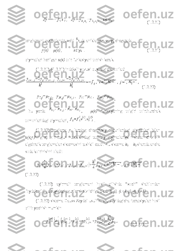 Λy	==	−	f(x),	Λy	=	y¯x1x1+	y¯x2x2,	x∈	ωh  (1.2.30)
tenglamani qanoatlantiruvchi 	
¯ωh  da aniklangan va  
h  chegarada 
y(x) = 	
 (x) ,  x	
h . (1.2.31)
qiymatlari berilgan  u(x)  to`r funktsiyani topish kerak. 
(1.2.30), (1.2.31) indeksli yozuvi quyidagicha bo`ladi 	
yi−1,j−2yij+yi+1,j	
h1
2	+	
yi,j−1−	2yij+yi,j+1	
h2
2	=−	fij,	i=1,N1−1,	j=1,N2−1	,
 (1.2.32)	
y0j=	μ0j,	yN1j=	μN1j,	yi0=	μi0,	yiN2=	μiN2
,
  bu   yerda  	
μ0j,μN1j,μi0,μiN2 ,   -  	 (x)   funksiyaning   to`g`ri   to`rtburchak
tomonlaridagi qiymatlari, 	
fij=	f(x1(i),x2(j)) .
(1.2.32)   tenglama   y
ij   larning   chegaraviy   tugunlardagi   qiymatlari   bilan
u(x,y) ning   x
ij   to`r   tugun   nuqtalaridagi   taqribiy   qiymatlariga   nisbatan   chiziqlli
algebraik tenglamalar sistemasini tashkil etadi. Bu sistema  h
1   = h
2   shartda ancha
soda ko`rinishni oladi:	
yij=	1
4(yi−1,j+yi+1,j+yi,j−1+yi,j+1)+h2
4	fij,	i=1,N1−1,	j=1,N2−1.
(1.2.32)
  (1.2.32)   ayirmali   tenglamani   hosil   qilishda   “xoch”   shablondan
foydalanildi, u quyidagi tgunlarni o`z ichiga oladi  (i, j), (i	
 1, j), (i, j	 1) . 
(1.2.32) sistema Gauss-Zeydel usuli bilan, quyidagicha iteratsiyalar hosil
qilib yechish mumkin
         	
yij
(s+1)=	1
4(yi−1,j	
(s+1)+yi+1,j	
(s)	+yi,j+1	
(s)	+yi,j−1	
(s+1))+h2
4	fij,   (1.2.33) 