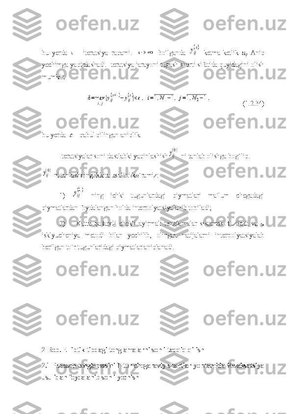 bu   yerda   s   –   iteratsiya   raqami.  s→	∞   bo`lganda  	yij
(s)   ketma-ketlik   u
ij   Aniq
yechimga yaqinlashadi. Iteratsiya jarayoni tugash sharti sifatida quyidagini olish
mumkin 
    	
δ=maxi,j|yij(s+1)−	yij(s)|<ε,	i=1,N1−1,	j=1,N2−1,                  (1.2.34)
bu yerda  	
  -  qabul qilingan aniqlik.
Iteratsiyalar soni dastlabki yaqinlashish	
yij
(0)  ni tanlab olishga bog`liq.	
yij(0)
 ni tanlashning ikkita usulini ko`ramiz:
1)  	
yij
(0)   ning   ichki   tugunlardagi   qiymatlari   ma`lum   chegadagi
qiymatlardan foydalangan holda interpolyatsiyalanib topiladi;
2)  Katta   qadamli   chekli   ayirmali   tenglamalar   sistemasi   tuziladi   va   u
isklyucheniya   metodi   bilan   yechilib,   olingan   natijalarni   interpolyatsiyalab
berilgan to`r tugunlaridagi qiymatlar aniqlanadi.
2-Bob.  Elliptik tipdagi tenglamalarni sonli tadqiq qilish
2.1 Puasson tenglamasini 1-tur chegaraviy shartlar yordamida Relaksatsiya
usulidan foydalanib sonli yechish 