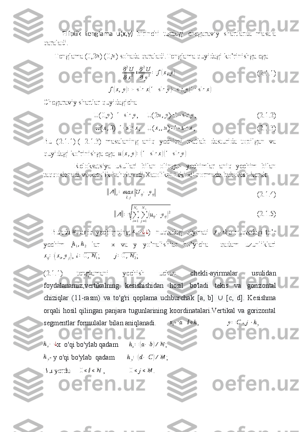 Elliptik   tenglama   u(x,y)   birinchi   turdagi   chegaraviy   shartlarda   masala
qaraladi. 
      Tenglama (0,2π ) (0,	π ) sohada qaraladi.Tenglama quyidagi ko’rinishga ega 
                                     ∂ 2
U
∂ x 2 + ∂ 2
U
∂ y 2 = f	
( x , y	)
(2.1.1)
f	
( x , y	) = − sin x	( 1 + sin y	) − sin y	( 1 + sin x	)
Chegaraviy shartlar quyidagicha
U(0,	
y )=	1+sin	y ,     U(2	π,y )=	1+sin	y , (2.1.2)
 U(	
x,0 )= 1 + sin x
,    U( x , , π
)= 1 + sin x
, (2.1.3)
Bu   (2.1.1)-(   2.1.3)   masalaning   aniq   yechimi   matlab   dasturida   topilgan   va
quyidagi ko’rinishga ega  	
u(x,y)=(1+sin	x)(1+sin	y)
              Reloksatsiya   usullari   bilan   olingan   yechimlar   aniq   yechim   bilan
taqqoslanadi va xatolik baholanadi.Xatolikni ikki xil normada baholash kerak:
               	
‖ Δ	‖
c = max
ⅈ , j	| U
ij − y
ij	|
                                         (2.1.4)
                	
‖
Δ	‖ =	√
∑
i = 1N
1
∑
j = 1N
2	(
u
ij − y
ij	) 2
                   (2.1.5)
      Bunda   u
ij -aniq   yechimning   x
ij =	
¿¿ )     nuqtadagi   qiymati     y
ij -shu   nuqtadagi   to’r
yechim   ,	
h1,h2   lar     x   va   y   yo’nalishlar   bo’yicha     qadam   uzunliklari
x
ij =	
( x
i , y
j	) ,   i = 0 , N
1 ;         j = 0 , N
2 ;   
(2.1.1)   tenglamani   yechish   uchun   chekli-ayirmalar   usulidan
foydalanamiz, vertikalning   kesishishidan   hosil   bo'ladi   tekis   va   gorizontal
chiziqlar   (11-rasm)   va   to'g'ri   qoplama   uchburchak   [a,   b]      [c,   d].   Kesishma
orqali hosil qilingan panjara tugunlarining koordinatalari.Vertikal va gorizontal
segmentlar formulalar bilan aniqlanadi.        	
xi=a+ⅈ∗hx                  y = C + j ⋅ h
y  	
hx−	¿
x  o'qi bo'ylab qadam       h
x =	( a − b	) ∕ N
;  
h
y - y o'qi bo'ylab  qadam       	
hy=(d−C)∕M ;	
Bu yerda     	0≤ⅈ≤N
 ,              	0≤	j≤M . 