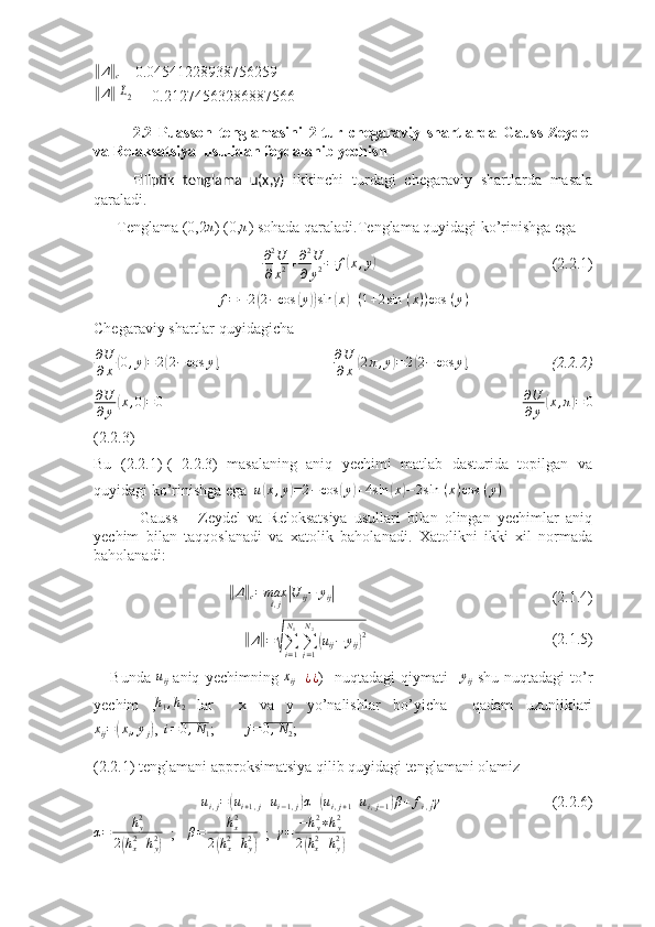 ‖Δ	‖
c  = 0.04541228938756259	
‖Δ‖	L2
= 0.21274563286887566
2.2   Puasson   tenglamasini   2-tur   chegaraviy   shartlarda   Gauss-Zeydel
va Relaksatsiya  usulidan foydalanib yechish
Elliptik   tenglama   u(x,y)   ikkinchi   turdagi   chegaraviy   shartlarda   masala
qaraladi. 
      Tenglama (0,2	
π ) (0,	π ) sohada qaraladi.Tenglama quyidagi ko’rinishga ega 
                                     ∂ 2
U
∂ x 2 + ∂ 2
U
∂ y 2 = f	
( x , y	)
(2.2.1)
f = − 2	
( 2 − cos	( y	)) sin	( x	) + ( 1 + 2 sin   ( x ) ) cos   ( y )
Chegaraviy shartlar quyidagicha
∂ U
∂ x	
( 0 , y	) = 2	( 2 − cos y	)
,                                            ∂ U
∂ x	( 2 π , y	) = 2	( 2 − cos y	)
,                               (2.2.2)
∂ U
∂ y	
( x , 0	) = 0
                                                                                        ∂ U
∂ y	( x , π	) = 0
(2.2.3)
Bu   (2.2.1)-(   2.2.3)   masalaning   aniq   yechimi   matlab   dasturida   topilgan   va
quyidagi ko’rinishga ega  	
u(x,y)=2−cos	(y)+4sin	(x)−	2sin	 (x)cos	 (y)
              Gauss   –   Zeydel   va   Reloksatsiya   usullari   bilan   olingan   yechimlar   aniq
yechim   bilan   taqqoslanadi   va   xatolik   baholanadi.   Xatolikni   ikki   xil   normada
baholanadi:
               	
‖ Δ	‖
c = max
ⅈ , j	| U
ij − y
ij	|
                                         (2.1.4)
                	
‖
Δ	‖ =	√
∑
i = 1N
1
∑
j = 1N
2	(
u
ij − y
ij	) 2
                   (2.1.5)
      Bunda  	
uij -aniq   yechimning  	xij =	¿¿ )     nuqtadagi   qiymati    	yij -shu   nuqtadagi   to’r
yechim   , h
1 , h
2   lar     x   va   y   yo’nalishlar   bo’yicha     qadam   uzunliklari	
xij=(xi,yj)
,  	i=0,N1 ;        	j=0,N2 ;  
(2.2.1) tenglamani approksimatsiya qilib quyidagi tenglamani olamiz
u
i , j =	
( u
i + 1 , j + u
i − 1 , j	) α +	( u
i , j + 1 + u
i , j − 1	) β + f
i , j γ
(2.2.6)
α = h
y2
2	
( h
x2
+ h
y2	)   ;    β = h
x2
2	( h
x2
+ h
y2	)   ;   γ = − h
y2
∗ h
y2
2	( h
x2
+ h
y2	) 