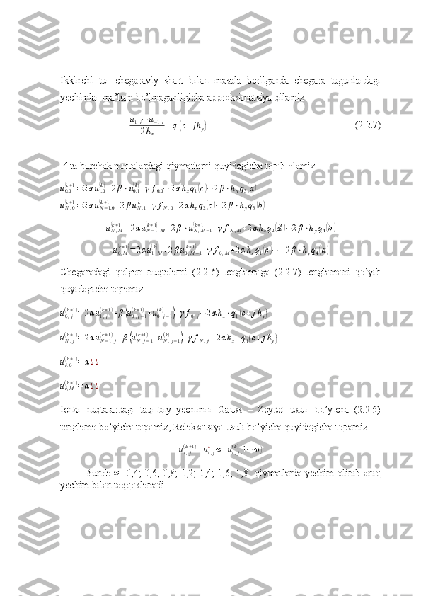 Ikkinchi   tur   chegaraviy   shart   bilan   masala   berilganda   chegara   tugunlardagi
yechimlar ma’lum bo’lmaganligicha approksimatsiya qilamizu1,i−	u−1,i	
2hx	
=	q1(c+	jh	y)
(2.2.7)
 4 ta burchak nuqtalardagi qiymatlarni quyidagicha topib olamiz	
u0,0(k+1)=2αu1,0(k)+2β⋅u0,1(k)+γf0,0−	2αhxq1(c)−2β⋅hyq3(a)	
uN,0(k+1)=2αuN−1,0	(k+1)+2βuN,1(k)+γfN,0+2αhxq2(c)−2β⋅hyq3(b)	
uN,M	(k+1)=2αuN−1,M	(k+1)	+2β⋅uN,M−1	(k+1)	+γfN,M+2αhxq2(d)−	2β⋅hyq4(b)
u
0 , M	
(k + 1	)
= 2 α u
1 , M	(k)
+ 2 β u
0 , M − 1	(k + 1	)
+ γ f
0 , M + 2 α h
x q
1	( c) − − 2 β ⋅ h
y q
4	( a	)
Chegaradagi   qolgan   nuqtalarni   (2.2.6)   tenglamaga   (2.2.7)   tenglamani   qo’yib
quyidagicha topamiz.
u
0 , j( k + 1 )
= 2 α u
1 , j( k + 1 )
+ β	
( u
0 , j − 1( k + 1 )
+ u
0 , j − 1( k )	)
+ γ f
0 , j − 2 α h
x ⋅ q
1	( c + j h
y	)      	
uN,j	(k+1)=	2αuN−1,j	(k+1)+β(uN,j−1	(k+1)+uN,j−1	(k)	)+γfN,j−2αhx⋅q1(c+	jhy)
       
u
i , 0( k + 1 )
= α ¿ ¿         
u
i , M( k + 1 )
= α ¿ ¿                                                                   
Ichki   nuqtalardagi   taqribiy   yechimni   Gauss   –   Zeydel   usuli   bo’yicha   (2.2.6)
tenglama bo’yicha topamiz, Relaksatsiya usuli bo’yicha quyidagicha topamiz.
u
i , j( k + 1 )
= u
i , j¿
ω + u
i , j( k )	
(
1 − ω	)
Bunda  	
ω =0,4; 0,6; 0,8; 1,2; 1,4; 1,6; 1,8   qiymatlarda yechim olinib aniq
yechim bilan taqqoslanadi. 