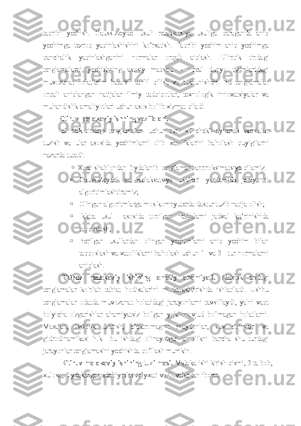 taqribi   yechish.   Gauss-Zeydel   usuli   relaksatsiya   usuliga   qaraganda   aniq
yechimga   tezroq   yaqinlashishini   ko’rsatish.   Taqribi   yechim   aniq   yechimga
qanchalik   yaqinlashganini   normalar   orqali   aiqlash.   Elliptik   tipdagi
tenglamalarni   yechishning   asosiy   maqsadi   —   real   dunyo   tizimlaridagi
muvozanat   holatlarini   batafsil   tahlil   qilish   va   tushunishdir.   Bu   tenglamalar
orqali   aniqlangan   natijalar   ilmiy   tadqiqotlar,   texnologik   innovatsiyalar   va
muhandislik amaliyotlari uchun asos bo'lib xizmat qiladi.
Bitiruv malakaviy ishning vazifalari.
Elliptik   tipdagi   tenglamalar     uchun   turli   xil   chekli   ayirmali   sxemalar
tuzish   va   ular   asosida   yechimlarni   olib   xatoliklarini   baholash   quyigilarni
nazarda tutadi:
  Xoch shablondan foydalanib  tenglamani approksimatsiya qilamiz.
 Gauss-Zeydel   va   Relaksatsiya   usullari   yordamida   jarayonni
algoritimlashtiramiz;
 Olingan algoritmlarga mos kompyuterda dastur tuzib natija olish;
 Ikkita   usul     asosida   topilgan   natijalarni   jadval   ko’rinishida
taqqoslash;
 Berilgan   usullardan   olingan   yechimlarni   aniq   yechim   bilan
taqqoslash va xatoliklarni baholash uchun 1- va 2 - tur normalarni
aniqlash.
Bitiruv   malakaviy   ishining   amaliy   ahamiyati.   Elliptik   tipdagi
tenglamalar   ko'plab   tabiat   hodisalarini   modellashtirishda   ishlatiladi.   Ushbu
tenglamalar   odatda   muvozanat   holatidagi   jarayonlarni   tavsiflaydi,   ya'ni   vaqt
bo'yicha   o'zgarishlar   ahamiyatsiz   bo'lgan   yoki   mavjud   bo'lmagan   holatlarni.
Masalan,   issiqlik   uzatish,   elektromagnit   maydonlar,   suv   oqimlari   va
gidrodinamikasi   h.k     bu   ishdagi   olinayotgan   aniqlikni   barcha   shu   turdagi
jarayonlar tenglamasini yechishda qo’llash mumkin. 
Bitiruv malakaviy ishining tuzilmasi.  Malaka ishi kirish qismi, 2 ta bob,
xulosa, foydalangan adabiyotlar ro’yxati va ilovalardan iborat. 