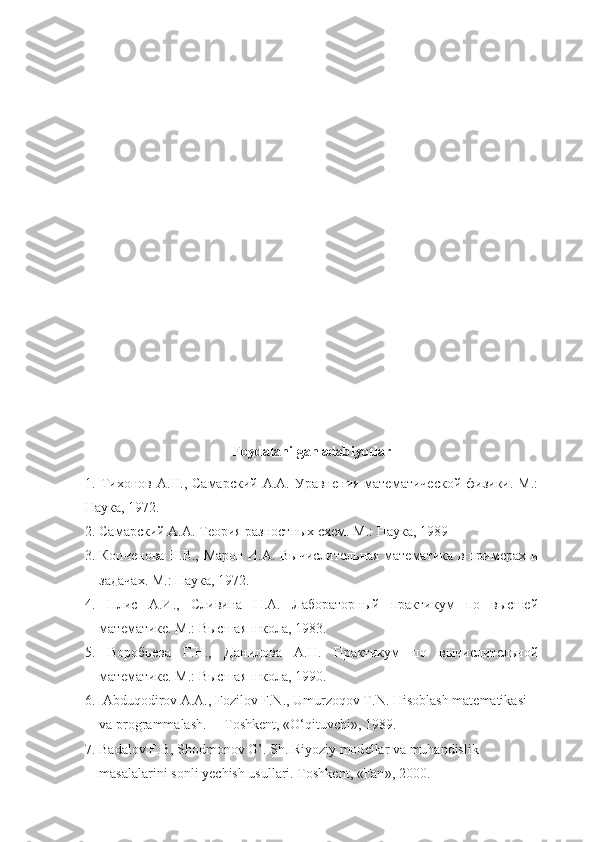 Foydalanilgan adabiyotlar 
1. Тихонов А.Н., Самарский  А.А. Уравнения  математической  физики. М.:
Наука, 1972.
2. Самарский А.А. Теория разностных схем. М.: Наука, 1989
3. Копченова Н.В., Марон И.А. Вычислительная математика в примерах и
задачах. М.: Наука, 1972.
4.   Плис   А.И.,   Сливина   Н.А.   Лабораторный   практикум   по   высшей
математике. М.: Высшая школа, 1983.
5.   Воробьева   Г.Н.,   Данилова   А.Н.   Практикум   по   вычислительной
математике. М.: Высшая школа, 1990.
6.  Abduqodirov A.A., Fozilov F.N., Umurzoqov T.N. Hisoblash  mat е matikasi  
va   programmalash .      Toshk е nt , « O ‘ qituvchi », 1989.
7.  Badalov   F . B ,  Shodmonov   G ’.  Sh .  Riyoziy   mod е llar   va   muhandislik  
masalalarini   sonli   yechish   usullari .  Toshk е nt , « Fan », 2000. 
