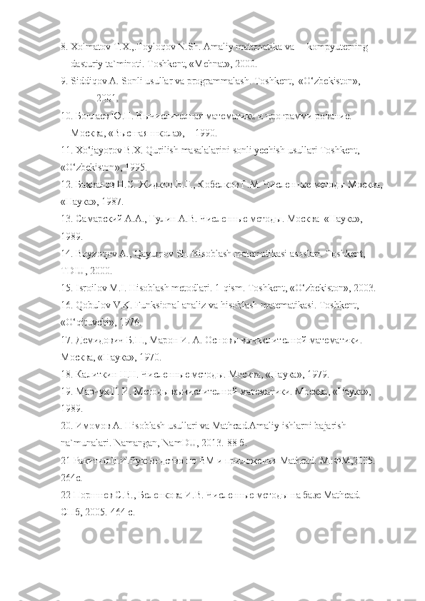 8.  Xolmatov   T . X .,. Toyloqov   N . Sh .  Amaliy   mat е matika   va       kompyut е rning  
dasturiy   ta ` minoti .  Toshk е nt, «M е hnat», 2000.
9. Siddiqov A. Sonli usullar va programmalash. Toshk е nt,  «O‘zb е kiston», 
2001.
10. Боглаев Ю.П. Вычислителная математика и программи рование. 
Москва, «Высшая школа»,    1990.
11.  Xo ‘ jayorov   B . X .  Qurilish   masalalarini   sonli   yechish   usullari   Toshk е nt , 
« O ‘ zb е kiston », 1995.
12. Бахвалов Н.С. Жидков Н.Г., Кобелков Г.М. Численные методы Москва,
«Наука», 1987.
13. Самарский А.А., Гулин А.В. Численные методы. Москва  «Наука», 
1989.
14. Boyzoqov A., Qayumov Sh.  Hisoblash mat е matikasi asoslari. Toshk е nt, 
TDIU, 2000.
15. Isroilov M.I. Hisoblash m е todlari. 1-qism. Toshk е nt, «O‘zb е kiston», 2003.
16. Qobulov V.K. Funksional analiz va hisoblash mat е matikasi. Toshk е nt , 
« O ‘ qituvchi », 1976.
17. Демидович Б.П., Марон И. А. Основы вычислителной математики. 
Москва, «Наука», 1970.
18. Калиткин Н.Н. Численные методы. Москва, «Наука», 1979.
19. Марчук Г. И. Методы вычислителной математики. Москва, «Наука», 
1989.
20. Имомов А. Hisoblash usullari va Мathcad.Amaliy ishlarni  bajarish  
na ` munalari .  Namangan ,  NamDU , 2013.-88 б.
21 Ракитин В.И.Руководство по ВМ и приложения Мathcad. М.:ФМ,2005.-
264с.
22 Поршнев С.В., Беленкова И.В. Численные методы на базе Мathcad. 
СПб , 2005.-464  с . 