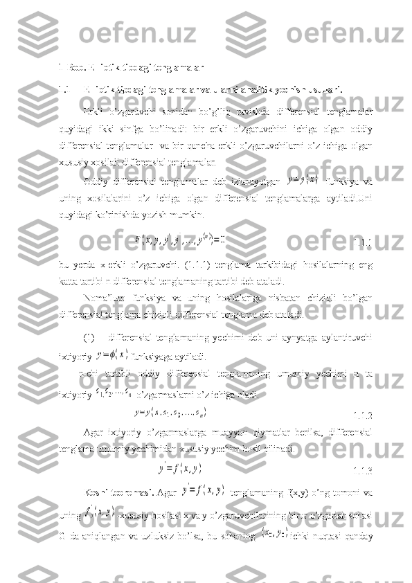 1-Bob.   Elliptik tipdagi tenglamalar
1.1 Elliptik tipdagi tenglamalar va ularni analitik yechish usullari.
Erkli   o’zgaruvchi   sonidan   bo’g’liq   ravishda   differensial   tenglamalar
quyidagi   ikki   sinfga   bo’linadi:   bir   erkli   o’zgaruvchini   ichiga   olgan   oddiy
differensial   tenglamalar     va   bir   qancha   erkli   o’zgaruvchilarni   o’z   ichiga   olgan
xususiy xosilali differensial tenglamalar.
Oddiy   differensial   tenglamalar   deb   izlanayotgan  y=	y(x)   funksiya   va
uning   xosilalarini   o’z   ichiga   olgan   differensial   tenglamalarga   aytiladi.Uni
quyidagi ko’rinishda yozish mumkin.	
F(x,y,y',y'',...,y(n))=	0
1.1.1
bu   yerda   x-erkli   o’zgaruvchi.   (1.1.1)   tenglama   tarkibidagi   hosilalarning   eng
katta tartibi n differensial tenglamaning tartibi deb ataladi.
Noma’lum   funksiya   va   uning   hosilalariga   nisbatan   chiziqli   bo’lgan
differensial tenglama chiziqli differensial tenglama deb ataladi.
(1) differensial   tenglamaning   yechimi   deb   uni   aynyatga   aylantiruvchi
ixtiyoriy 	
y=	ϕ(x) funksiyaga aytiladi.
n-chi   tartibli   oddiy   differensial   tenglamaning   umumiy   yechimi   n   ta
ixtiyoriy 	
c1,c2,...,cn  o’zgarmaslarni o’z ichiga oladi.
y=	y(x,c1,c2,...,cn)
1.1.2
Agar   ixtiyoriy   o’zgarmaslarga   muayyan   qiymatlar   berilsa,   differensial
tenglama umumiy yechimidan xususiy yechim hosil qilinadi.	
y'=	f(x,y)
  1.1.3
Koshi teoremasi.   Agar  	
y'=	f(x,y)   tenglamaning f(x,y)-o’ng tomoni  va
uning 	
fy
'(x,y) -xususiy hosilasi x va y o’zgaruvchilarining biror o’zgarish sohasi
G   da   aniqlangan   va   uzluksiz   bo’lsa,   bu   sohaning  	
(x0,y0) ichki   nuqtasi   qanday 