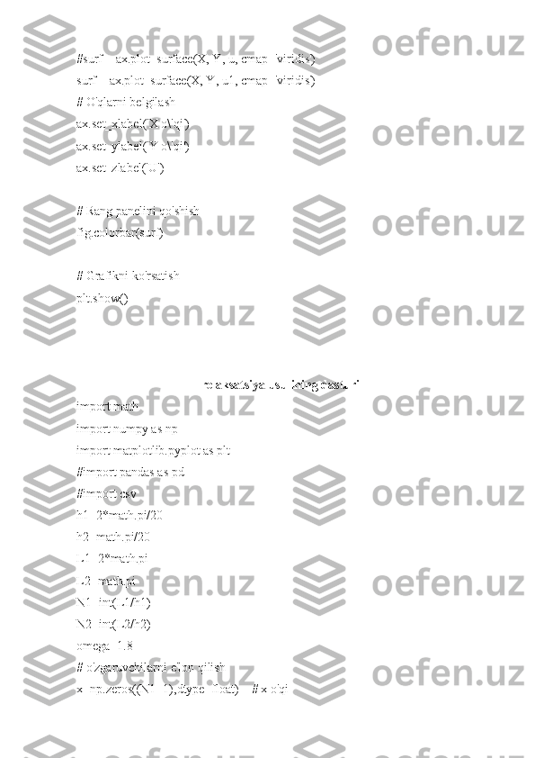 #surf = ax.plot_surface(X, Y, u, cmap='viridis')
surf = ax.plot_surface(X, Y, u1, cmap='viridis')
# O'qlarni belgilash
ax.set_xlabel('X o\'qi')
ax.set_ylabel('Y o\'qi')
ax.set_zlabel('U')
# Rang panelini qo'shish
fig.colorbar(surf)
# Grafikni ko'rsatish
plt.show()
relaksatsiya usulining dasturi
import math
import numpy as np
import matplotlib.pyplot as plt
#import pandas as pd
#import csv
h1=2*math.pi/20
h2=math.pi/20
L1=2*math.pi
L2=math.pi   
N1=int(L1/h1)
N2=int(L2/h2)
omega=1.8
# o'zgaruvchilarni e'lon qilish
x=np.zeros((N1+1),dtype=float)    # x o'qi 