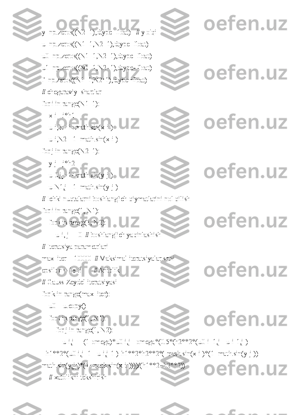 y=np.zeros((N2+1),dtype=float)   # y o'qi
u=np.zeros((N1+1,N2+1),dtype=float)
u0=np.zeros((N1+1,N2+1),dtype=float)
u1=np.zeros((N1+1,N2+1),dtype=float)
f=np.zeros((N1+1,N2+1),dtype=float)
# chegaraviy  shartlar
for i in range(N1+1):
    x[i]=i*h1
    u[i,0]=1+math.sin(x[i])
    u[i,N2]=1+math.sin(x[i])
for j in range(N2+1):
    y[j]=j*h2  
    u[0,j]=1+math.sin(y[j])
    u[N1,j]=1+math.sin(y[j])
# Ichki nuqtalarni boshlang'ich qiymatlarini nol qilish
for i in range(1, N1):
    for j in range(1, N2):
        u[i, j] = 0  # boshlang'ich yaqinlashish       
# Iteratsiya parametrlari
max_iter = 10000  # Maksimal iteratsiyalar soni
epsilon = 1e-3       # Aniqlik 
# Gauss-Zeydel iteratsiyasi
for k in range(max_iter):
    u0 = u.copy()
    for i in range(1, N1):
        for j in range(1, N2):
            u[i,j] = (1-omega)*u0[i,j]+omega*(0.5*(h2**2*(u0[i+1,j]+u[i-1,j])
+h1**2*(u0[i,j+1]+u[i,j-1])-h1**2*h2**2*(-math.sin(x[i])*(1+math.sin(y[j]))-
math.sin(y[j])*(1+math.sin(x[i]))))/(h1**2+h2**2))
    # xatolikni tekshirish 