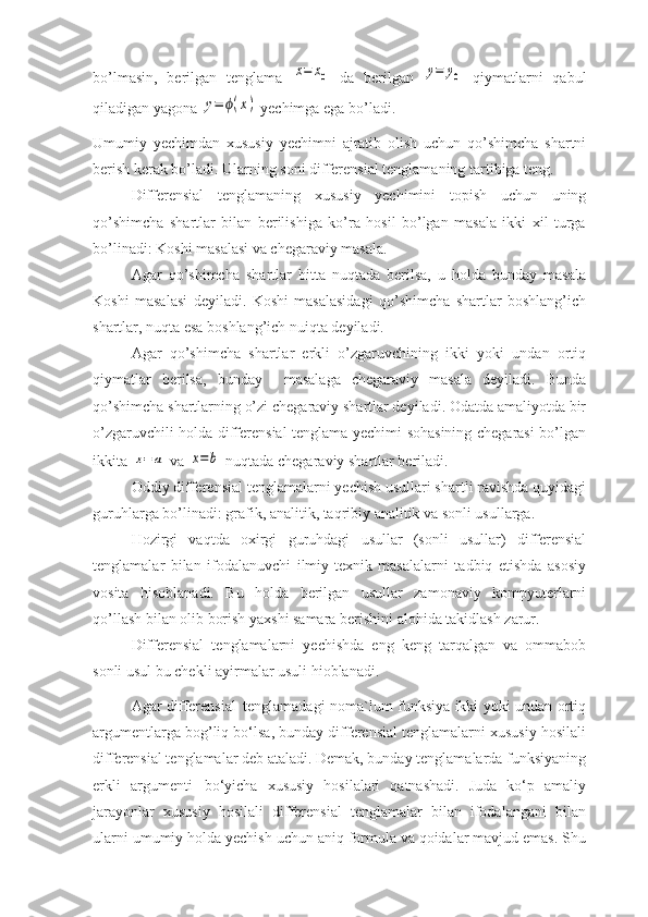 bo’lmasin,   berilgan   tenglama  x=	x0   da   berilgan  	y=	y0   qiymatlarni   qabul
qiladigan yagona 	
y=	ϕ(x)  yechimga ega bo’ladi.
Umumiy   yechimdan   xususiy   yechimni   ajratib   olish   uchun   qo’shimcha   shartni
berish kerak bo’ladi. Ularning soni differensial tenglamaning tartibiga teng.
Differensial   tenglamaning   xususiy   yechimini   topish   uchun   uning
qo’shimcha   shartlar   bilan   berilishiga   ko’ra   hosil   bo’lgan   masala   ikki   xil   turga
bo’linadi: Koshi masalasi va chegaraviy masala.
Agar   qo’shimcha   shartlar   bitta   nuqtada   berilsa,   u   holda   bunday   masala
Koshi   masalasi   deyiladi.   Koshi   masalasidagi   qo’shimcha   shartlar   boshlang’ich
shartlar, nuqta esa boshlang’ich nuiqta deyiladi.
Agar   qo’shimcha   shartlar   erkli   o’zgaruvchining   ikki   yoki   undan   ortiq
qiymatlar   berilsa,   bunday     masalaga   chegaraviy   masala   deyiladi.   Bunda
qo’shimcha shartlarning o’zi chegaraviy shartlar deyiladi. Odatda amaliyotda bir
o’zgaruvchili holda differensial tenglama yechimi sohasining chegarasi bo’lgan
ikkita 	
x=	a  va 	x=	b  nuqtada chegaraviy shartlar beriladi.
Oddiy differensial tenglamalarni yechish usullari shartli ravishda quyidagi
guruhlarga bo’linadi: grafik, analitik, taqribiy analitik va sonli usullarga.
Hozirgi   vaqtda   oxirgi   guruhdagi   usullar   (sonli   usullar)   differensial
tenglamalar   bilan   ifodalanuvchi   ilmiy-texnik   masalalarni   tadbiq   etishda   asosiy
vosita   hisoblanadi.   Bu   holda   berilgan   usullar   zamonaviy   kompyuterlarni
qo’llash bilan olib borish yaxshi samara berishini alohida takidlash zarur.
Differensial   tenglamalarni   yechishda   eng   keng   tarqalgan   va   ommabob
sonli usul bu chekli ayirmalar usuli hioblanadi.
Agar diffеrеnsial   tеnglamadagi noma`lum funksiya ikki yoki undan ortiq
argumеntlarga bog’liq bo‘lsa, bunday diffеrеnsial tеnglamalarni xususiy hosilali
diffеrеnsial tеnglamalar dеb ataladi. Dеmak, bunday tеnglamalarda funksiyaning
erkli   argumеnti   bo‘yicha   xususiy   hosilalari   qatnashadi.   Juda   ko‘p   amaliy
jarayonlar   xususiy   hosilali   diffеrеnsial   tеnglamalar   bilan   ifodalangani   bilan
ularni umumiy holda yechish uchun aniq formula va qoidalar mavjud emas. Shu 