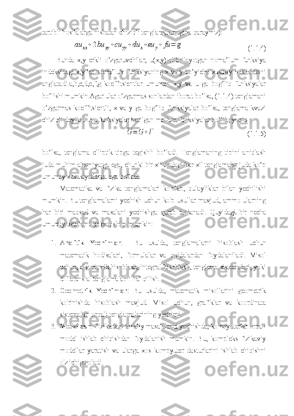 tartibli hosilalarga nisbatan chiziqli tеnglamalarnigina  qaraymiz):au	xx	+	2bu	xy	+cu	yy	+	du	x+eu	y+	fu	=	g
(1.1.4)
Bunda   x,y   erkli   o’zgaruvchilar,   u(x,y)-qidirilayotgan   noma’lum   funksiya
indeksidagi x,y lar noma’lum funksiyaning x va y bo’yicha xususiy hosilalarini
anglatadi.a,b,c,d,e,f,g-koeffitsientlar   umuman   x,y   va   u   ga   bog’liq   funksiyalar
bo’lishi mumkin.Agar ular o’zgarmas sonlardan iborat bo’lsa, (1.1.4) tenglamani
o’zgarmas   koeffitsientli,   x   va   y   ga   bog’liq   funksiyalar   bo’lsa,   tenglama   kvazi
chiziqli deyiladi.Bu funksiyalar bеrilgan ma`lum funksiyalar bo‘lib, yopiq   	
G	=	G	+Г
(1.1.5)
bo‘lsa,   tеnglama   elliptik   tipga   tеgishli   bo‘ladi.   Tеnglamaning   tipini   aniqlash
juda muhim ahamiyatga ega, chunki bir xil tipdagi har xil tеnglamalar juda ko‘p
umumiy xususiyatlarga ega bo‘ladi.
  Matematika   va   fizika   tenglamalari   ko'plab,   qulayliklar   bilan   yechilishi
mumkin. Bu tenglamalarni  yechish  uchun ko'p usullar  mavjud, ammo ularning
har   biri   maqsad   va   masalani   yechishga   qarab   tanlanadi.   Quyidagi   bir   necha
umumiy usullarni ko'rsatishim mumkin:
1. Analitik   Yechimlar :     Bu   usulda,   tenglamalarni   hisoblash   uchun
matematik   hodisalari,   formulalar   va   qoidalardan   foydalaniladi.   Misol
uchun, algoritmik hisoblash, integral hisoblash, tenglama sistemalari, yoki
differensial tenglamalarni hal qilish.
2. Geometrik   Yechimlar :   Bu   usulda,   matematik   misollarini   geometrik
ko'rinishda   hisoblash   mavjud.   Misol   uchun,   grafiklar   va   koordinata
sistemalari orqali tenglamalarining yechimi.
3. Modellash : Fizikadagi amaliy masalalarni yechishda, kompyuterlar orqali
model   ishlab   chiqishdan   foydalanish   mumkin.   Bu,   kompleks   fizikaviy
modellar   yaratish   va   ularga   xos   kompyuter   dasturlarini   ishlab   chiqishni
o'z ichiga oladi. 